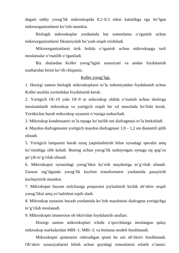 degani  oddiy  yorug’lik  mikroskopida  0.2–0.3  mkm  kattalikga  ega  bo’lgan
mikroorganizmlarni ko’rish mumkin.
Biologik  mikroskoplar  yordamida  har  tomonlama  o’rganish  uchun
mikroorganizmlarni fiksatsiyalab bo’yash orqali erishiladi.
Mikroorganizmlarni  tirik  holida  o’rganish  uchun  mikroskopga  turli
moslamalar o’rnatilib o’rganiladi.
Biz  shulardan  Koller  yorug’ligini  xususiyati  va  undan  foydalanish
usullaridan birini ko’rib chiqamiz.
Koller yorug’ligi.
1. Hozirgi zamon biologik mikroskoplarni to’la imkoniyatdan foydalanish uchun
Koller usulida yoritishdan foydalanish kerak.
2. Yoritgich OI–19  yoki  OI–9 ni  mikroskop  oldida o’rnatish  uchun shotivga
maxkamlanib  mikroskop  va  yoritgich  orqali  bir  xil  masofada  bo’lishi  kerak.
Yoritkichni burab mikroskop oynasini o’rtasiga tushuriladi.
3. Mikroskop kondensatori to’la tepaga ko’tarilib uni diafragmasi to’la berkitiladi.
4. Maydon diafragmasini yoritgich maydon diafragmasi 1,0 – 1,2 sm diametrli qilib
olinadi.
5. Yoritgich lampasini burab uzoq yaqinlashtirish bilan oynadagi speralni aniq
ko’rinishiga olib keladi. Buning uchun yorug’lik tushayotgan oynaga oq qog’oz
qo’yib to’g’rilab olinadi.
6.  Mikroskopni  oynasidagi  yorug’likni  ko’rish  maydoniga  to’g’rilab  olinadi.
Zarurat  tug’ilganda  yorug’lik  kuchini  transformator  yordamida  pasaytirib
kuchaytirish mumkin.
7. Mikrokopni buyum stolchasiga preparatni joylashtirib kichik ob’ektiv orqali
yorug’likni aniq yo’nalishini topib oladi.
8. Mikroskop oynasini burash yordamida ko’rish maydonini diafragma yoritgichga
to’g’rilab moslanadi.
9. Mikroskopni immersion ob’ektividan foydalanish usullari.
Hozirgi  zamon  mikroskoplari  ichida  o’quvchilarga  moslangan  qulay
mikroskop markalaridan MBI–1; MBI–3; va biolama modeli hisoblanadi.
Mikroskopni  qimmatini  oshiradigan  qismi  bu  uni  ob’ektivi  hisoblanadi.
Ob’ektiv  xususiyatlarini  bilish  uchun  quyidagi  tomonlarini  eslatib  o’tamiz:
