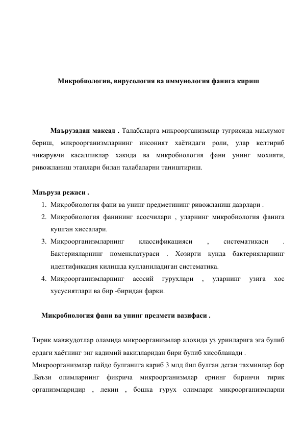  
 
 
 
Микробиология, вирусология ва иммунология фанига кириш 
 
 
 
Маърузадан максад . Талабаларга микроорганизмлар тугрисида маълумот 
бериш, микроорганизмларнинг инсоният хаётидаги роли, улар келтириб 
чикарувчи касалликлар хакида ва микробиология фани унинг мохияти, 
ривожланиш этаплари билан талабаларни таништириш. 
 
Маъруза режаси .  
1. Микробиология фани ва унинг предметининг ривожланиш даврлари . 
2. Микробиология фанининг асосчилари , уларнинг микробиология фанига 
кушган хиссалари. 
3. Микроорганизмларнинг 
классификацияси 
, 
систематикаси 
. 
Бактерияларнинг номенклатураси . Хозирги кунда бактерияларнинг 
идентификация килишда кулланиладиган систематика. 
4. Микроорганизмларнинг 
асосий 
гурухлари 
, 
уларнинг 
узига 
хос 
хусусиятлари ва бир -биридан фарки. 
 
Микробиология фани ва унинг предмети вазифаси . 
 
Тирик мавжудотлар оламида микроорганизмлар алохида уз уринларига эга булиб 
ердаги хаётнинг энг кадимий вакилларидан бири булиб хисобланади . 
Микроорганизмлар пайдо булганига кариб 3 млд йил булган деган тахминлар бор 
.Баъзи олимларнинг фикрича микроорганизмлар ернинг биринчи тирик 
организмларидир , лекин , бошка гурух олимлари микроорганизмларни 
