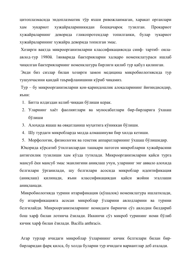 цитоплазмасида эндоплазматик тўр яхши ривожланмаган, харакат органлари 
хам 
эукариот 
хужайралариникидан 
бошқачароқ 
тузилган. 
Прокариот 
хужайраларнинг деворида гликопротеидлар топилганки, булар эукариот 
хужайраларининг хужайра деворида топилган эмас. 
 Хозирги вақтда микроорганизмларни классификациясида синф- тартиб- оила- 
авлод-тур 1980й. 1январида бактерияларни халқаро номенклатураси ишлаб 
чиқилган бактерияларнинг номенклатура бирлиги қилиб тур қабул қилинган. 
 Энди биз сизлар билан хозирги замон медицина микробиологиясида тур 
тушунчасини қандай таърифланишини кўриб чиқамиз. 
 Тур – бу микроорганизмларни қон-қариндошлик алоқаларининг йиғиндисидир, 
яъни: 
1. Битта илдиздан келиб чиққан бўлиши керак. 
2. Уларнинг хаёт фаолиятлари ва муносабатлари бир-бирларига ўхшаш 
бўлиши 
3. Алоҳида яшаш ва овқатланиш муҳитига кўниккан бўлиши. 
4. Шу турдаги микробларда модда алмашинуви бир хилда кетиши. 
5. Морфологик, физиологик ва генетик аппаратларининг ўхшаш бўлишидир. 
 Юқорида кўрсатиб ўтилганлардан ташқари патоген микробларни хужайрасини 
антигенлик тузилиши хам кўзда тутилади. Микроорганизмларни қайси турга 
мансуб ёки мансуб эмас эканлигини аниқлаш учун, уларнинг энг аввало алохида 
белгилари ўрганилади, шу белгилари асосида микроблар идентификация 
(аниқлаш) 
қилинади, 
яъни 
классификациядан 
қайси 
жойни 
эгаллаши 
аниқланади.  
 Микробиологияда турини итарификация (қўшалоқ) номенклатура ишлатилади, 
бу итарификацияга асосан микроблар ўзларини авлодларини ва турини 
белгилайди. Микроорганизмларнинг номидаги биринчи сўз авлодни билдириб 
бош харф билан лотинча ёзилади. Иккинчи сўз микроб турининг номи бўлиб 
кичик харф билан ёзилади. Bacilla anthracis. 
 
 Агар турлар ичидаги микроблар ўзларининг кичик белгилари билан бир-
бирларидан фарқ қилса, бу холда буларни тур ичидаги вариантлар деб аталади. 
