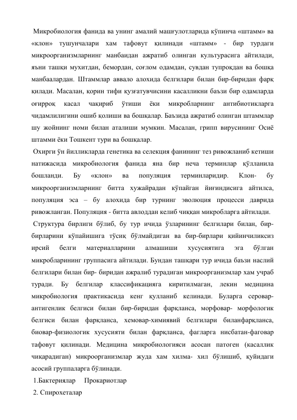  Микробиология фанида ва унинг амалий машғулотларида кўпинча «штамм» ва 
«клон» тушунчалари хам тафовут қилинади «штамм» - бир турдаги 
микроорганизмларнинг манбаидан ажратиб олинган культурасига айтилади, 
яъни ташқи мухитдан, бемордан, соғлом одамдан, сувдан тупроқдан ва бошқа 
манбаалардан. Штаммлар аввало алохида белгилари билан бир-биридан фарқ 
қилади. Масалан, қорин тифи қузғатувчисини касалликни баъзи бир одамларда 
оғирроқ 
касал 
чақириб 
ўтиши 
ёки 
микробларнинг 
антибиотикларга 
чидамлилигини ошиб қолиши ва бошқалар. Баъзида ажратиб олинган штаммлар 
шу жойнинг номи билан аталиши мумкин. Масалан, грипп вирусининг Осиё 
штамми ёки Тошкент тури ва бошқалар. 
 Охирги ўн йилликларда генетика ва селекция фанининг тез ривожланиб кетиши 
натижасида микробиология фанида яна бир неча терминлар қўлланила 
бошланди. 
Бу 
«клон» 
ва 
популяция 
терминларидир. 
Клон- 
бу 
микроорганизмларнинг битта хужайрадан кўпайган йиғиндисига айтилса, 
популяция эса – бу алохида бир турнинг эволюция процесси даврида 
ривожланган. Популяция - битта авлоддан келиб чиққан микробларга айтилади. 
 Структура бирлиги бўлиб, бу тур ичида ўзларининг белгилари билан, бир-
бирларини кўпайишига тўсиқ бўлмайдиган ва бир-бирлари қийинчиликсиз 
ирсий 
белги 
материалларини 
алмашиши 
хусусиятига 
эга 
бўлган 
микробларининг группасига айтилади. Бундан ташқари тур ичида баъзи наслий 
белгилари билан бир- биридан ажралиб турадиган микроорганизмлар хам учраб 
туради. 
Бу 
белгилар 
классификацияга 
киритилмаган, 
лекин 
медицина 
микробиология практикасида кенг қулланиб келинади. Буларга серовар- 
антигенлик белгиси билан бир-биридан фарқланса, морфовар- морфологик 
белгиси билан фарқланса, хемовар-химиявий белгилари биланфарқланса, 
биовар-физиологик хусусияти билан фарқланса, фагларга нисбатан-фаговар 
тафовут қилинади. Медицина микробиологияси асосан патоген (касаллик 
чиқарадиган) микроорганизмлар жуда хам хилма- хил бўлишиб, қуйидаги 
асосий группаларга бўлинади. 
 1.Бактериялар     Прокариотлар 
 2. Спирохеталар 
