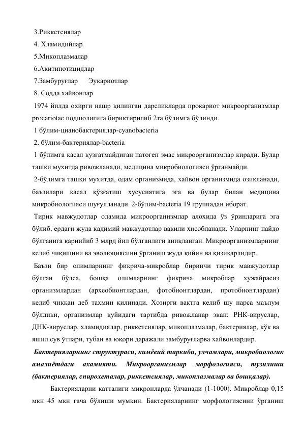  3.Риккетсиялар 
 4. Хламидийлар 
 5.Микоплазмалар 
 6.Акитинотицидлар 
 7.Замбуруғлар      Эукариотлар 
 8. Содда хайвонлар 
 1974 йилда охирги нашр қилинган дарсликларда прокариот микроорганизмлар 
procariotae подшолигига бириктирилиб 2та бўлимга бўлинди. 
 1 бўлим-цианобактериялар-cyanobacteria 
 2. бўлим-бактериялар-bacteria 
 1 бўлимга касал қузғатмайдиган патоген эмас микроорганизмлар киради. Булар 
ташқи мухитда ривожланади, медицина микробиологияси ўрганмайди. 
 2-бўлимга ташқи мухитда, одам организмида, хайвон организмида озиқланади, 
баъзилари касал қўзғатиш хусусиятига эга ва булар билан медицина 
микробиологияси шуғулланади. 2-бўлим-bacteria 19 группадан иборат. 
 Тирик мавжудотлар оламида микроорганизмлар алохида ўз ўринларига эга 
бўлиб, ердаги жуда қадимий мавжудотлар вакили хисобланади. Уларнинг пайдо 
бўлганига қариийиб 3 млрд йил бўлганлиги аниқланган. Микроорганизмларнинг 
келиб чиқишини ва эволюциясини ўрганиш жуда қийин ва қизиқарлидир. 
 Баъзи бир олимларнинг фикрича-микроблар биринчи тирик мавжудотлар 
бўлган 
бўлса, 
бошқа 
олимларнинг 
фикрича 
микроблар 
хужайрасиз 
организмлардан 
(археобионтлардан, 
фотобионтлардан, 
протобионтлардан) 
келиб чиққан деб тахмин қилинади. Хозирги вақтга келиб шу нарса маълум 
бўлдики, организмлар қуйидаги тартибда ривожланар экан: РНК-вируслар, 
ДНК-вируслар, хламидиялар, риккетсиялар, микоплазмалар, бактериялар, кўк ва 
яшил сув ўтлари, тубан ва юқори даражали замбуруғларва хайвонлардир. 
 Бактерияларнинг структураси, кимёвий таркиби, улчамлари, микробиологик 
амалиётдаги 
ахамияти. 
Микроорганизмлар 
морфологияси, 
тузилиши 
(бактериялар, cпирохеталар, риккетсиялар, микоплазмалар ва бошқалар). 
Бактерияларни катталиги микронларда ўлчанади (1-1000). Микроблар 0,15 
мкн 45 мкн гача бўлиши мумкин. Бактерияларнинг морфологиясини ўрганиш 
