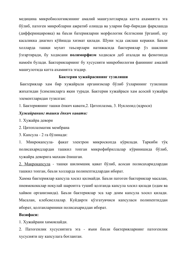 медицина микробиологиясининг амалий машғулотларида катта ахамиятга эга 
бўлиб, патоген микробларни ажратиб олишда ва уларни бир-биридан фарқлашда 
(дифферинцировка) ва баъзи батерияларни морфологик белгисини ўрганиб, шу 
касаликка диагноз қўйишда хизмат қилади. Шуни эсда саклаш керакки. Баъзи 
холларда ташқи мухит таъсирлари натижасида бактериялар ўз шаклини 
ўзгартиради, бу ходисани полиморфизм ходисаси деб аталади ва фенотипда 
намоён булади. Бактерияларнинг бу хусусияти микробиология фанининг амалий 
машғулотида катта ахамиятга эгадир. 
Бактерия хужайрасининг тузилиши 
 Бактериялар хам бир хужайрали организмлар бўлиб ўзларининг тузилиши 
жихатидан ўсимликларга яқин туради. Бактерия хужайраси хам асосий хужайра 
элементларидан тузилган: 
1. Бактериянинг ташки ёпкич кавати,2. Цитоплазма, 3. Нуклеоид (ядроси) 
Хужайранинг ташки ёпкич кавати: 
1. Хужайра девори 
2. Цитоплазматик мембрана 
3. Капсула - 2 га бўлинади: 
1. Микрокапсула- факат электрон микроскопда кўрилади. Таркиби тўқ 
полисахаридлардан ташкил топган микрофибриллалар кўринишида бўлиб, 
хужайра деворига махкам ёпишган. 
2. Макрокапсула - ташқи шилимшиқ қават бўлиб, асосан полисахаридлардан 
ташкил топган, баъзи холларда полипептидлардан иборат. 
Хамма бактериялар капсула хосил қилмайди. Баъзи патоген бактериялар масалан, 
пневмококклар ноқулай шароитга тушиб қолганда капсула хосил қилади (одам ва 
хайвон организмида). Баъзи бактериялар эса хар доим капсула хосил қилади. 
Масалан, клебсиеллалар. Куйдирги қўзгатувчиси капсуласи полипептиддан 
иборат, қолганлариники полисахариддан иборат. 
Вазифаси: 
1. Хужайрани химоялайди. 
2. Патогенлик хусусиятига эга - яъни баъзи бактерияларнинг патогенлик 
хусусияти шу капсулага боғланган. 
