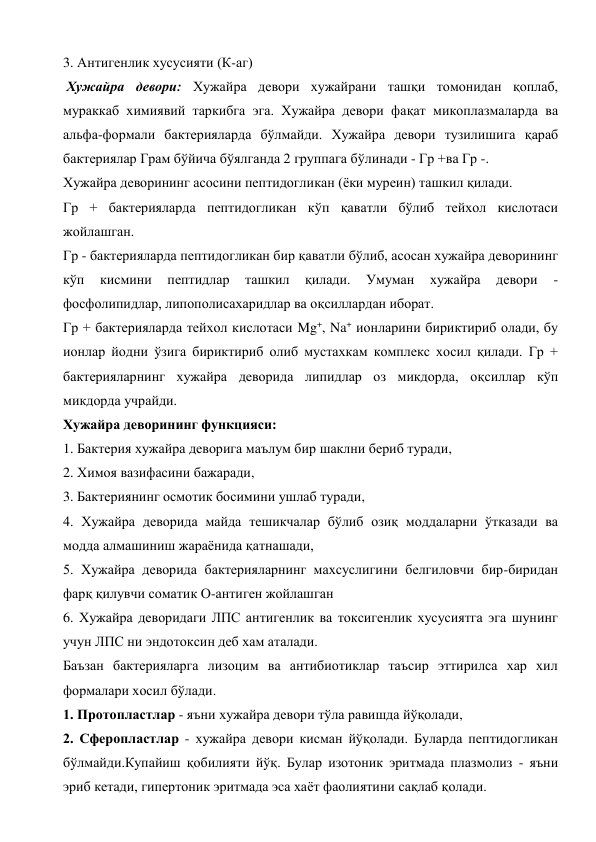 3. Антигенлик хусусияти (К-аг) 
 Хужайра девори: Хужайра девори хужайрани ташқи томонидан қоплаб, 
мураккаб химиявий таркибга эга. Хужайра девори фақат микоплазмаларда ва 
альфа-формали бактерияларда бўлмайди. Хужайра девори тузилишига қараб 
бактериялар Грам бўйича бўялганда 2 группага бўлинади - Гр +ва Гр -. 
Хужайра деворининг асосини пептидогликан (ёки муреин) ташкил қилади. 
Гр + бактерияларда пептидогликан кўп қаватли бўлиб тейхол кислотаси 
жойлашган. 
Гр - бактерияларда пептидогликан бир қаватли бўлиб, асосан хужайра деворининг 
кўп 
кисмини 
пептидлар 
ташкил 
қилади. 
Умуман 
хужайра 
девори 
- 
фосфолипидлар, липополисахаридлар ва оқсиллардан иборат. 
Гр + бактерияларда тейхол кислотаси Mg+, Na+ ионларини бириктириб олади, бу 
ионлар йодни ўзига бириктириб олиб мустахкам комплекс хосил қилади. Гр + 
бактерияларнинг хужайра деворида липидлар оз микдорда, оқсиллар кўп 
микдорда учрайди. 
Хужайра деворининг функцияси: 
1. Бактерия хужайра деворига маълум бир шаклни бериб туради, 
2. Химоя вазифасини бажаради, 
3. Бактериянинг осмотик босимини ушлаб туради, 
4. Хужайра деворида майда тешикчалар бўлиб озиқ моддаларни ўтказади ва 
модда алмашиниш жараёнида қатнашади, 
5. Хужайра деворида бактерияларнинг махсуслигини белгиловчи бир-биридан 
фарқ қилувчи соматик О-антиген жойлашган 
6. Хужайра деворидаги ЛПС антигенлик ва токсигенлик хусусиятга эга шунинг 
учун ЛПС ни эндотоксин деб хам аталади. 
Баъзан бактерияларга лизоцим ва антибиотиклар таъсир эттирилса хар хил 
формалари хосил бўлади. 
1. Протопластлар - яъни хужайра девори тўла равишда йўқолади,  
2. Сферопластлар - хужайра девори кисман йўқолади. Буларда пептидогликан 
бўлмайди.Купайиш қобилияти йўқ. Булар изотоник эритмада плазмолиз - яъни 
эриб кетади, гипертоник эритмада эса хаёт фаолиятини сақлаб қолади. 
