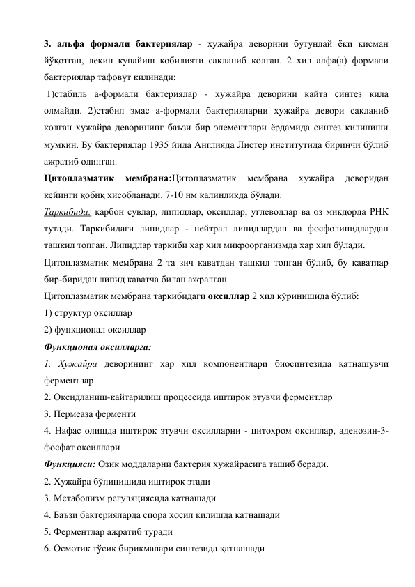 3. альфа формали бактериялар - хужайра деворини бутунлай ёки кисман 
йўқотган, лекин купайиш кобилияти сакланиб колган. 2 хил алфа(а) формали 
бактериялар тафовут килинади: 
 1)стабиль а-формали бактериялар - хужайра деворини кайта синтез кила 
олмайди. 2)стабил эмас а-формали бактерияларни хужайра девори сакланиб 
колган хужайра деворининг баъзи бир элементлари ёрдамида синтез килиниши 
мумкин. Бу бактериялар 1935 йида Англияда Листер институтида биринчи бўлиб 
ажратиб олинган.  
Цитоплазматик 
мембрана:Цитоплазматик 
мембрана 
хужайра 
деворидан 
кейинги қобиқ хисобланади. 7-10 нм калинликда бўлади. 
Таркибида: карбон сувлар, липидлар, оксиллар, углеводлар ва оз микдорда РНК 
тутади. Таркибидаги липидлар - нейтрал липидлардан ва фосфолипидлардан 
ташкил топган. Липидлар таркиби хар хил микроорганизмда хар хил бўлади. 
Цитоплазматик мембрана 2 та зич каватдан ташкил топган бўлиб, бу қаватлар 
бир-биридан липид каватча билан ажралган. 
Цитоплазматик мембрана таркибидаги оксиллар 2 хил кўринишида бўлиб:  
1) структур оксиллар  
2) функционал оксиллар  
Функционал оксилларга: 
1. Хужайра деворининг хар хил компонентлари биосинтезида қатнашувчи 
ферментлар 
2. Оксидланиш-кайтарилиш процессида иштирок этувчи ферментлар 
3. Пермеаза ферменти 
4. Нафас олишда иштирок этувчи оксилларни - цитохром оксиллар, аденозин-3-
фосфат оксиллари 
Функцияси: Озик моддаларни бактерия хужайрасига ташиб беради. 
2. Хужайра бўлинишида иштирок этади 
3. Метаболизм регуляциясида катнашади 
4. Баъзи бактерияларда спора хосил килишда катнашади 
5. Ферментлар ажратиб туради 
6. Осмотик тўсиқ бирикмалари синтезида қатнашади 
