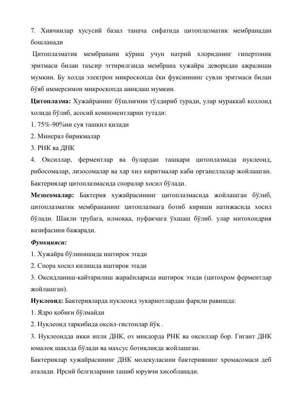 7. Хивчинлар хусусий базал танача сифатида цитоплазматик мембранадан 
бошланади 
 Цитоплазматик мембранани кўриш учун натрий хлориднинг гипертоник 
эритмаси билан таъсир эттирилганда мембрана хужайра деворидан ажралиши 
мумкин. Бу холда электрон микроскопда ёки фуксиннинг сувли эритмаси билан 
бўяб иммерсимон микроскопда аниқлаш мумкин. 
Цитоплазма: Хужайранинг бўшлиғини тўлдириб туради, улар мураккаб коллоид 
холида бўлиб, асосий компонентларни тутади: 
1. 75%-90%ни сув ташкил қилади 
2. Минерал бирикмалар 
3. РНК ва ДНК 
4. Оксиллар, ферментлар ва булардан ташқари цитоплазмада нуклеоид, 
рибосомалар, лизосомалар ва хар хил киритмалар каби органеллалар жойлашган. 
Бактериялар цитоплазмасида споралар хосил бўлади. 
Мезосомалар: Бактерия хужайрасининг цитоплазмасида жойлашган бўлиб, 
цитоплазматик мембрананинг цитоплазмага ботиб кириши натижасида хосил 
бўлади. Шакли трубага, илмоққа, пуфакчага ўхшаш бўлиб. улар митохондрия 
вазифасини бажаради. 
Функцияси: 
1. Хужайра бўлинишида иштирок этади 
2. Спора хосил килишда иштирок этади 
3. Оксидланиш-кайтарилиш жараёнларида иштирок этади (цитохром ферментлар 
жойлашган). 
Нуклеоид: Бактерияларда нуклеоид эукариотлардан фарқли равишда: 
1. Ядро қобиғи бўлмайди 
2. Нуклеоид таркибида оксил-гистонлар йўқ . 
3. Нуклеоидда икки ипли ДНК, оз микдорда РНК ва оқсиллар бор. Гигант ДНК 
юмалоқ шаклда бўлади ва махсус ботиқликда жойлашган. 
Бактериялар хужайрасининг ДНК молекуласини бактериянинг хромасомаси деб 
аталади. Ирсий белгиларини ташиб юрувчи хисобланади. 
