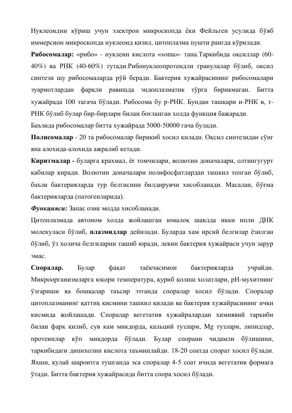Нуклеоидни кўриш учун электрон микроскопда ёки Фейльген усулида бўяб 
иммерсион микроскопда нуклеоид қизил, цитоплазма пушти рангда кўрилади. 
Рибосомалар: «рибо» - нуклеин кислота «soma»- тана.Таркибида оқсиллар (60-
40%) ва РНК (40-60%) тутади.Рибонуклеопротеидли гранулалар бўлиб, оксил 
синтези шу рибосомаларда рўй беради. Бактерия хужайрасининг рибосомалари 
эуариотлардан фарқли равишда эндоплазматик тўрга бирикмаган. Битта 
хужайрада 100 тагача бўлади. Рибосома бу р-РНК. Бундан ташқари и-РНК в, т-
РНК бўлиб булар бир-бирлари билан боғланган холда функция бажаради. 
Баъзида рибосомалар битта хужайрада 5000-50000 гача булади. 
Полисомалар - 20 та рибосомалар бирикиб хосил қилади. Оқсил синтезидан сўнг 
яна алохида-алохида ажралиб кетади. 
Киритмалар - буларга крахмал, ёғ томчилари, волютин доначалари, олтингугурт 
кабилар киради. Волютин доначалари полифосфатлардан ташкил топган бўлиб, 
баъзи бактерияларда тур белгисини билдирувчи хисобланади. Масалан, бўғма 
бактерияларда (патогенларида). 
Функцияси: Запас озик модда хисобланади. 
Цитоплазмада автоном холда жойлашган юмалоқ шаклда икки ипли ДНК 
молекуласи бўлиб, плазмидлар дейилади. Буларда хам ирсий белгилар ёзилган 
бўлиб, ўз холича белгиларни ташиб юради, лекин бактерия хужайраси учун зарур 
эмас. 
Споралар. 
Булар 
фақат 
таёқчасимон 
бактерияларда 
учрайди. 
Микроорганизмларга юқори температура, қуриб қолиш холатлари, рН-мухитнинг 
ўзгариши ва бошқалар таъсир этганда споралар хосил бўлади. Споралар 
цитоплазманинг қаттиқ қисмини ташкил қилади ва бактерия хужайрасининг ички 
кисмида жойлашади. Споралар вегетатив хужайралардан химиявий таркиби 
билан фарқ қилиб, сув кам микдорда, кальций тузлари, Mg тузлари, липидлар, 
протеинлар кўп миқдорда бўлади. Булар спорани чидамли бўлишини, 
таркибидаги дипихолин кислота таъминлайди. 18-20 соатда спорат хосил бўлади. 
Яхши, қулай шароитга тушганда эса споралар 4-5 соат ичида вегетатив формага 
ўтади. Битта бактерия хужайрасида битта спора хосил бўлади. 

