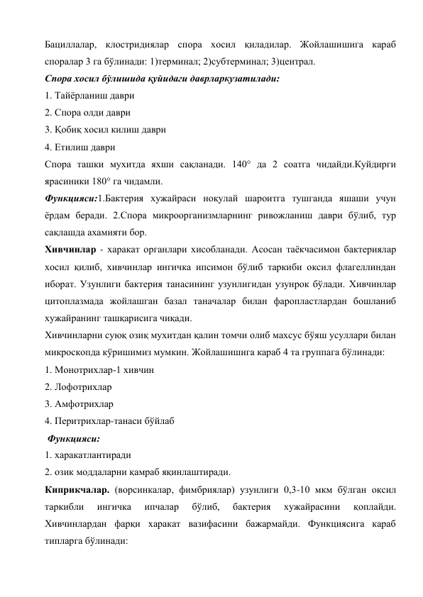 Бациллалар, клостридиялар спора хосил қиладилар. Жойлашишига караб 
споралар 3 га бўлинади: 1)терминал; 2)субтерминал; 3)централ. 
Спора хосил бўлишида қуйидаги даврларкузатилади: 
1. Тайёрланиш даври 
2. Спора олди даври 
3. Қобиқ хосил килиш даври 
4. Етилиш даври 
Спора ташки мухитда яхши сақланади. 140° да 2 соатга чидайди.Куйдирги 
ярасиники 180° га чидамли. 
Функцияси:1.Бактерия хужайраси ноқулай шароитга тушганда яшаши учун 
ёрдам беради. 2.Спора микроорганизмларнинг ривожланиш даври бўлиб, тур 
сақлашда ахамияти бор. 
Хивчинлар - харакат органлари хисобланади. Асосан таёкчасимон бактериялар 
хосил қилиб, хивчинлар ингичка ипсимон бўлиб таркиби оксил флагеллиндан 
иборат. Узунлиги бактерия танасининг узунлигидан узунрок бўлади. Хивчинлар 
цитоплазмада жойлашган базал таначалар билан фаропластлардан бошланиб 
хужайранинг ташқарисига чиқади. 
Хивчинларни суюқ озиқ мухитдан қалин томчи олиб махсус бўяш усуллари билан 
микроскопда кўришимиз мумкин. Жойлашишига караб 4 та группага бўлинади: 
1. Монотрихлар-1 хивчин 
2. Лофотрихлар 
3. Амфотрихлар 
4. Перитрихлар-танаси бўйлаб 
 Функцияси: 
1. харакатлантиради 
2. озик моддаларни қамраб яқинлаштиради. 
Киприкчалар. (ворсинкалар, фимбриялар) узунлиги 0,3-10 мкм бўлган оксил 
таркибли 
ингичка 
ипчалар 
бўлиб, 
бактерия 
хужайрасини 
қоплайди. 
Хивчинлардан фарқи харакат вазифасини бажармайди. Функциясига караб 
типларга бўлинади: 
