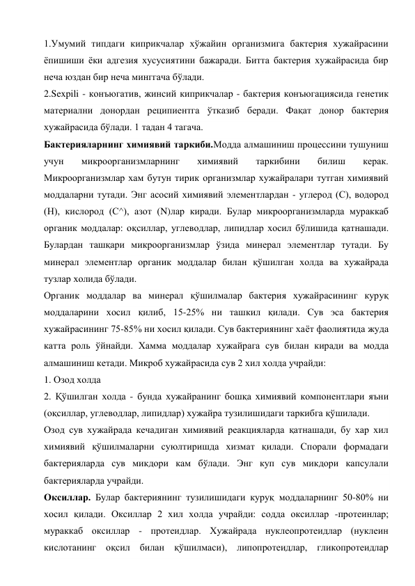 1.Умумий типдаги киприкчалар хўжайин организмига бактерия хужайрасини 
ёпишиши ёки адгезия хусусиятини бажаради. Битта бактерия хужайрасида бир 
неча юздан бир неча минггача бўлади. 
2.Sexpili - конъюгатив, жинсий киприкчалар - бактерия конъюгациясида генетик 
материални донордан реципиентга ўтказиб беради. Фақат донор бактерия 
хужайрасида бўлади. 1 тадан 4 тагача. 
Бактерияларнинг химиявий таркиби.Модда алмашиниш процессини тушуниш 
учун 
микроорганизмларнинг 
химиявий 
таркибини 
билиш 
керак. 
Микроорганизмлар хам бутун тирик организмлар хужайралари тутган химиявий 
моддаларни тутади. Энг асосий химиявий элементлардан - углерод (С), водород 
(Н), кислород (С^), азот (N)лар киради. Булар микроорганизмларда мураккаб 
органик моддалар: оқсиллар, углеводлар, липидлар хосил бўлишида қатнашади. 
Булардан ташқари микроорганизмлар ўзида минерал элементлар тутади. Бу 
минерал элементлар органик моддалар билан қўшилган холда ва хужайрада 
тузлар холида бўлади. 
Органик моддалар ва минерал қўшилмалар бактерия хужайрасининг куруқ 
моддаларини хосил қилиб, 15-25% ни ташкил қилади. Сув эса бактерия 
хужайрасининг 75-85% ни хосил қилади. Сув бактериянинг хаёт фаолиятида жуда 
катта роль ўйнайди. Хамма моддалар хужайрага сув билан киради ва модда 
алмашиниш кетади. Микроб хужайрасида сув 2 хил холда учрайди: 
1. Озод холда 
2. Қўшилган холда - бунда хужайранинг бошқа химиявий компонентлари яъни 
(оқсиллар, углеводлар, липидлар) хужайра тузилишидаги таркибга қўшилади. 
Озод сув хужайрада кечадиган химиявий реакцияларда қатнашади, бу хар хил 
химиявий қўшилмаларни суюлтиришда хизмат қилади. Спорали формадаги 
бактерияларда сув микдори кам бўлади. Энг куп сув микдори капсулали 
бактерияларда учрайди. 
Оксиллар. Булар бактериянинг тузилишидаги куруқ моддаларнинг 50-80% ни 
хосил қилади. Оксиллар 2 хил холда учрайди: содда оксиллар -протеинлар; 
мураккаб оксиллар - протеидлар. Хужайрада нуклеопротеидлар (нуклеин 
кислотанинг оқсил билан қўшилмаси), липопротеидлар, гликопротеидлар 

