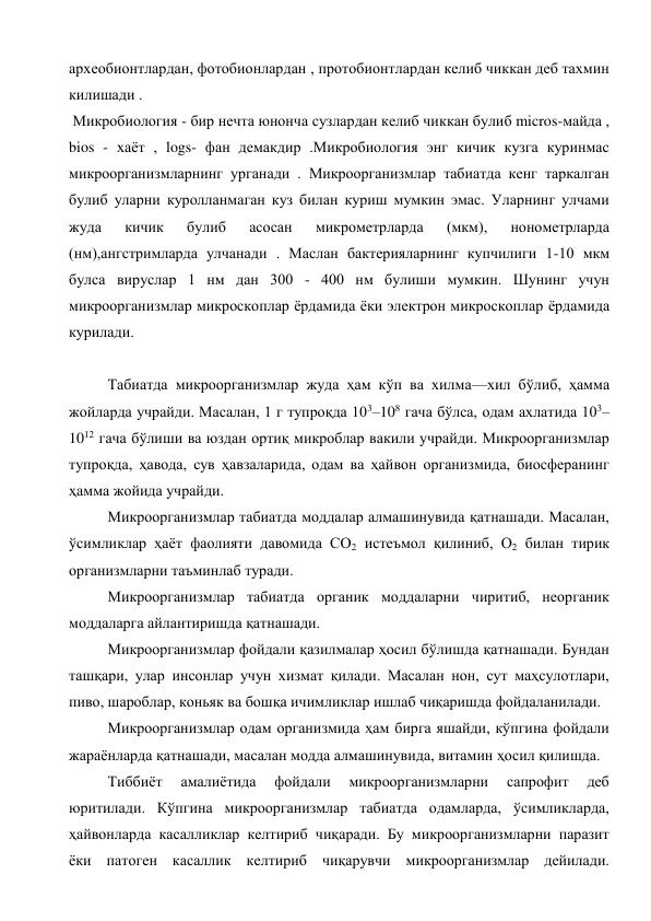 археобионтлардан, фотобионлардан , протобионтлардан келиб чиккан деб тахмин 
килишади .  
 Микробиология - бир нечта юнонча сузлардан келиб чиккан булиб micros-майда , 
bios - хаёт , logs- фан демакдир .Микробиология энг кичик кузга куринмас 
микроорганизмларнинг урганади . Микроорганизмлар табиатда кенг таркалган 
булиб уларни куролланмаган куз билан куриш мумкин эмас. Уларнинг улчами 
жуда 
кичик 
булиб 
асосан 
микрометрларда 
(мкм), 
нонометрларда 
(нм),ангстримларда улчанади . Маслан бактерияларнинг купчилиги 1-10 мкм 
булса вируслар 1 нм дан 300 - 400 нм булиши мумкин. Шунинг учун 
микроорганизмлар микроскоплар ёрдамида ёки электрон микроскоплар ёрдамида 
курилади. 
 
Табиатда микроорганизмлар жуда ҳам кўп ва хилма—хил бўлиб, ҳамма 
жойларда учрайди. Масалан, 1 г тупроқда 103–108 гача бўлса, одам ахлатида 103–
1012 гача бўлиши ва юздан ортиқ микроблар вакили учрайди. Микроорганизмлар 
тупроқда, ҳавода, сув ҳавзаларида, одам ва ҳайвон организмида, биосферанинг 
ҳамма жойида учрайди.  
Микроорганизмлар табиатда моддалар алмашинувида қатнашади. Масалан, 
ўсимликлар ҳаёт фаолияти давомида СО2 истеъмол қилиниб, О2 билан тирик 
организмларни таъминлаб туради. 
Микроорганизмлар табиатда органик моддаларни чиритиб, неорганик 
моддаларга айлантиришда қатнашади. 
Микроорганизмлар фойдали қазилмалар ҳосил бўлишда қатнашади. Бундан 
ташқари, улар инсонлар учун хизмат қилади. Масалан нон, сут маҳсулотлари, 
пиво, шароблар, коньяк ва бошқа ичимликлар ишлаб чиқаришда фойдаланилади. 
Микроорганизмлар одам организмида ҳам бирга яшайди, кўпгина фойдали 
жараёнларда қатнашади, масалан модда алмашинувида, витамин ҳосил қилишда. 
Тиббиёт 
амалиётида 
фойдали 
микроорганизмларни 
сапрофит 
деб 
юритилади. Кўпгина микроорганизмлар табиатда одамларда, ўсимликларда, 
ҳайвонларда касалликлар келтириб чиқаради. Бу микроорганизмларни паразит 
ёки патоген касаллик келтириб чиқарувчи микроорганизмлар дейилади. 
