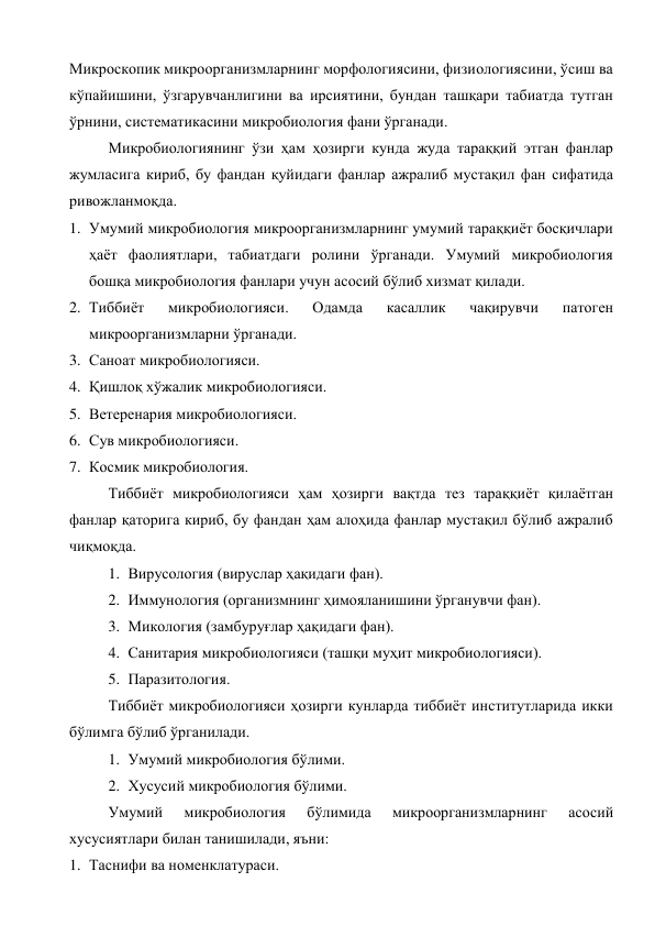 Микроскопик микроорганизмларнинг морфологиясини, физиологиясини, ўсиш ва 
кўпайишини, ўзгарувчанлигини ва ирсиятини, бундан ташқари табиатда тутган 
ўрнини, систематикасини микробиология фани ўрганади. 
Микробиологиянинг ўзи ҳам ҳозирги кунда жуда тараққий этган фанлар 
жумласига кириб, бу фандан қуйидаги фанлар ажралиб мустақил фан сифатида 
ривожланмоқда. 
1. Умумий микробиология микроорганизмларнинг умумий тараққиёт босқичлари 
ҳаёт фаолиятлари, табиатдаги ролини ўрганади. Умумий микробиология 
бошқа микробиология фанлари учун асосий бўлиб хизмат қилади. 
2. Тиббиёт 
микробиологияси. 
Одамда 
касаллик 
чақирувчи 
патоген 
микроорганизмларни ўрганади. 
3. Саноат микробиологияси.  
4. Қишлоқ хўжалик микробиологияси. 
5. Ветеренария микробиологияси. 
6. Сув микробиологияси. 
7. Космик микробиология. 
Тиббиёт микробиологияси ҳам ҳозирги вақтда тез тараққиёт қилаётган 
фанлар қаторига кириб, бу фандан ҳам алоҳида фанлар мустақил бўлиб ажралиб 
чиқмоқда. 
1. Вирусология (вируслар ҳақидаги фан). 
2. Иммунология (организмнинг ҳимояланишини ўрганувчи фан). 
3. Микология (замбуруғлар ҳақидаги фан). 
4. Санитария микробиологияси (ташқи муҳит микробиологияси). 
5. Паразитология. 
Тиббиёт микробиологияси ҳозирги кунларда тиббиёт институтларида икки 
бўлимга бўлиб ўрганилади. 
1. Умумий микробиология бўлими. 
2. Хусусий микробиология бўлими. 
Умумий 
микробиология 
бўлимида 
микроорганизмларнинг 
асосий 
хусусиятлари билан танишилади, яъни: 
1. Таснифи ва номенклатураси. 
