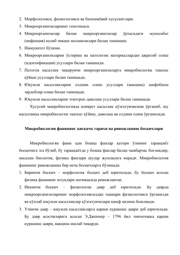 2. Морфологияси, физиологияси ва биокимёвий хусусиятлари. 
3. Микроорганизмларнинг генетикаси. 
4. Микроорганизмлар 
билан 
макроорганизмлар 
ўртасидаги 
муносабат 
(инфекция) келиб чиқиш механизмлари билан танишиш. 
5. Иммунитет бўлими. 
6. Микроорганизмларни ўстириш ва патологик материаллардан ажратиб олиш 
(идентификация) усуллари билан танишади. 
7. Патоген касаллик чақирувчи микроорганизмларга микробиологик ташхис 
қўйиш усуллари билан танишади. 
8. Юқумли касалликларни олдини олиш усуллари (вакцина) шифобахш 
зардоблар олиш билан танишади. 
9. Юқумли касалликларни этиотроп даволаш усуллари билан танишади. 
Хусусий микробиологияда конкрет касаллик қўзғатувчисини ўрганиб, шу 
касалликка микробиологик ташхис қўйиш, даволаш ва олдини олиш ўрганилади. 
 
Микробиология фанининг қисқача тарихи ва ривожланиш босқичлари 
 
Микробиологяи фани ҳам бошқа фанлар қатори ўзининг тараққиёт 
босқичига эга бўлиб, бу тараққиётда у бошқа фанлар билан чамбарчас боғлиқдир, 
масалан биология, физика фанлари шулар жумласига киради. Микробиология 
фанининг ривожланиш бир неча босқичларга бўлинади. 
1. Биринчи босқич – морфологик босқич деб юритилади, бу босқич асосан 
физика фанининг ютуқлари натижасида ривожланган. 
2. Иккинчи 
босқич 
– 
физиологик 
давр 
деб 
юритилади. 
Бу 
даврда 
микроорганизмларнинг морфологиясиддан ташқари физиологияси ўрганилди 
ва кўплаб юқумли касалликлар қўзғатувчилари кашф қилина бошланди. 
3. Учинчи давр – юқумли касалликларга қарши курашиш даври деб юритилади. 
Бу давр асосчиларига асосан Э.Дженнер – 1796 йил чинчечакка қарши 
курашиш даври, вакцина ишлаб чиқарди. 

