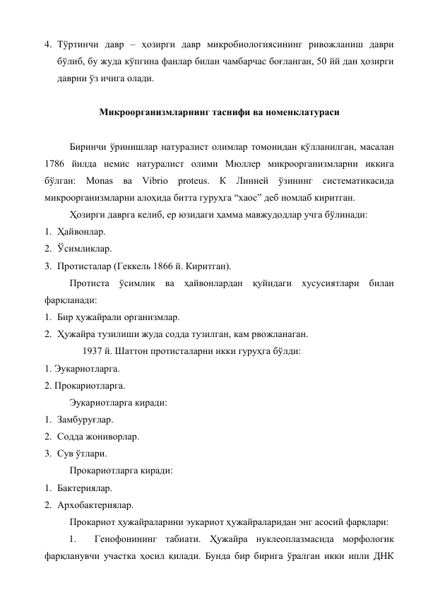 4. Тўртинчи давр – ҳозирги давр микробиологиясининг ривожланиш даври 
бўлиб, бу жуда кўпгина фанлар билан чамбарчас боғланган, 50 йй дан ҳозирги 
даврни ўз ичига олади. 
 
Микроорганизмларнинг таснифи ва номенклатураси 
 
Биринчи ўринишлар натуралист олимлар томонидан қўлланилган, масалан 
1786 йилда немис натуралист олими Мюллер микроорганизмларни иккига 
бўлган: Monas ва Vibrio proteus. К Линней ўзининг систематикасида 
микроорганизмларни алоҳида битта гуруҳга “хаос” деб номлаб киритган. 
Ҳозирги даврга келиб, ер юзидаги ҳамма мавжудодлар учга бўлинади: 
1. Ҳайвонлар. 
2. Ўсимликлар. 
3. Протисталар (Геккель 1866 й. Киритган). 
Протиста ўсимлик ва ҳайвонлардан қуйидаги хусусиятлари билан 
фарқланади: 
1. Бир ҳужайрали организмлар. 
2. Ҳужайра тузилиши жуда содда тузилган, кам рвожланаган. 
1937 й. Шаттон протисталарни икки гуруҳга бўлди: 
1. Эукариотларга. 
2. Прокариотларга. 
Эукариотларга киради: 
1. Замбуруғлар. 
2. Содда жониворлар. 
3. Сув ўтлари. 
Прокариотларга киради: 
1. Бактериялар. 
2. Архобактериялар. 
Прокариот ҳужайраларини эукариот ҳужайраларидан энг асосий фарқлари: 
1. 
Генофонининг табиати. Ҳужайра нуклеоплазмасида морфологик 
фарқланувчи участка ҳосил қилади. Бунда бир бирига ўралган икки ипли ДНК 
