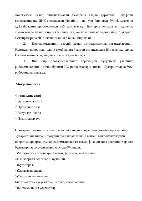 молекуласи бўлиб, цитоплазмадан мембрана ажраб турмайди. Генофони 
вазифасини шу ДНК молекуласи ўйнайди, икки учи бириккан бўлиб, ьактерия 
ҳуйжайрасини хроомосомаси деб ҳам аталади. Бактерия генлари шу думалоқ 
хромосомада бўлиб, бир боғланишга эга, оқсиллар билан бирикмайди. Эукариот 
ҳужайраларида ДНК оқсил геконлар билан бирикади. 
2. 
Прокариотларнинг асосий фарқи цитоплазмасида органелларанинг 
бўлмаслигидир, яъни оддий мембранага ўралган органеллалар йўқ (митохондрия, 
Гольжи комплекси, эндоплазматик тўр ва бошқ.). 
3. 
Яна 
бир 
прокариотларнинг 
характерли 
хусусияти 
уларнинг 
рибосомаларининг кичик бўлими 70S-рибосомаларга киради. Эукариотларда 80S-
рибосомалар мавжуд. 
 
 Микробиология 
 
4 подшолик синф 
1 Эукариот  тартиб 
2 Прокариот оила 
3 Вируслар  авлод 
4 Плазмидлар тур 
 
Прокариот хивчинлари флагеллин оқсилидан иборат, микронайчалар тутмайди. 
Эукариот хивчинлари тубулин оқсилидан ташкил топган, микронайчалардан 
иборат микроорганизмлар систематикаси ва классификациясида уларнинг хар хил 
белгилари ва хусусиятлари асосида бўлинади. 
1)Морфологик белгилари-ўлчами, формаси, жойланиши. 
2)Тинкториал белгилари- бўялиши.  
3)Кулъторал. 
4)Харакатчанлиги. 
5)Спора хосил килиши. 
6)Физиологик хусусиятлари-озуқа, нафас олиши. 
7)Биохимиявий хусусиятлари. 
