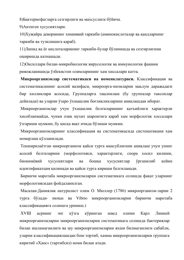 8)Бактериофагларга сезгирлиги ва махсуслиги бўйича. 
9)Антиген хусусиятлари. 
10)Хужайра деворининг химиявий таркиби (аминокислоталар ва қандларнинг 
таркиби ва тузилишига қараб). 
11)Липид ва ёғ кислоталарининг таркиби-булар бўлинишда ва сезгирлигини 
оширишда катнашади. 
12)Оксиллари билан-микробиологик вирусологик ва иммунологик фанини 
ривожланишида ўзбекистон олимларининг хам хиссалари катта. 
 Микроорганизмлар систематикаси ва номенклатураси. Классификация ва 
систематикасининг асосий вазифаси, микроорга-низмларни маьлум даражадаги 
бир хилликлари асосида, Группаларга тақсимлаш (бу группалар таксонлар 
дейилади) ва уларни ўзаро ўхшашлик боғлиқликларини аниқлашдан иборат. 
 Микроорганизмлар учун ўхшашлик белгиларининг қатъийлиги характерли 
хисобланмайди, чунки озиқ мухит шароитига қараб хам морфологик хоссалари 
ўзгариши мумкин, бу қисқа вақт ичида бўлиши мумкин. 
 Микроорганизмларнинг классификация ва систематикасида систематикани хам 
номерлаш қўлланилади. 
 Текширилаётган микроорганизм қайси турга мансублигини аниқлаш учун унинг 
асосий белгиларини (морфологияси, характерлиги, спора хосил қилиши, 
биокимёвий 
хусусиятлари 
ва 
бошқа 
хусусиятлар 
ўрганилиб 
кейин 
идентификатция қилинади ва қайси турга кириши белгиланади. 
 Биринчи маротаба микроорганизмларни систематикага солишда фақат уларнинг 
морфологиясидан фойдаланилган. 
 Масалан:Даниялик натуралист олим О. Мюллер (1786) микроорганизм-ларни 2 
турга бўлади- monas ва Vibrio микроорганизмларни биринчи маротаба 
классификацияга солишга уриниш.) 
 ХVIII 
асрнинг 
энг 
кўзга 
кўринган 
швед 
олими 
Карл 
Линней 
микроорганизмларни микроорганизмларни систематикага солишда бактериялар 
билан ишламаганлиги ва шу микроорганизмларни яхши билмаганлиги сабабли, 
уларни классификациялашдан бош тортиб, хамма микроорганизмларни группага 
киритиб «Хаос» (тартибсиз) номи билан атади. 
