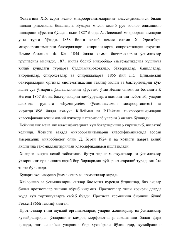  Фақатгина XIX асрга келиб микроорганизмларнинг классификацияси билан 
ишлаш ривожлана бошланди. Буларга мисол қилиб рус зоолог олимининг 
ишларини кўрсатса бўлади, яъни 1827 йилда А. Ловецкий микроорганизмларни 
учта 
турга 
бўлади. 
1838 
йилга 
келиб 
немис 
олими 
Х. 
Эренгберг 
микроорганизмларни бактерияларга, спириллаларга, спирохеталарга ажратди. 
Немис ботаниги Ф. Кан 1854 йилда хамма бактерияларни ўсимликлар 
группасига киритди, 1871 йилга бориб микроблар систематикасига қўшимча 
қилиб қуйидаги турларга бўлди:микрококклар, бактериялар, бациллалар, 
вибрионлар, спирохеталар ва спириллаларга. 1855 йил Л.С. Цинковский 
бактерияларни оргинал систематикасини таклиф қилди ва бактерияларни кўк-
яшил сув ўтларига ўхшашалигини кўрсатиб ўтди.Немис олими ва ботаниги К 
Негели 1857 йилда бактерияларни замбуруғларга яқинлигини исботлаб, уларни 
алохида 
группага 
schyzomycetes 
(ўсимликсимон 
микроорганизм) 
га 
киритди.1896 йилда ака-ука К.Лейман ва Р.Нейман микроорганизмларни 
классификациясини илмий жихатдан таърифлаб уларни 3 оилага бўлишди. 
 Кейинчалик мана шу классификацияга кўп ўзгартиришлар киритилиб, ишлатиб 
келинди. Хозирги вақтда микроорганизмларни классификациясида асосан 
америкалик микробиолог олим Д. Берги 1924 й ва хозирги даврга келиб 
яхшигина такомиллаштирилган классификацияси ишлатилади. 
 Хозирги вақтга келиб табиатдаги бутун тирик мавжудотлар ва ўсимликлар 
ўзларининг тузилишига қараб бир-бирларидан рўй- рост ажралиб турадиган 2та 
типга бўлинади.  
 Буларга жониворлар ўсимликлар ва протисталар киради. 
 Хайвонлар ва ўсимликларни сизлар биология курсида ўтдинглар, биз сизлар 
билан протисталар типини кўриб чиқамиз. Протисталар типи хозирги даврда 
жуда кўп тортишувларга сабаб бўлди. Протиста терминини биринчи бўлиб 
Геккел1866й таклиф қилган. 
 Протисталар типи шундай организмларки, уларни жониворлар ва ўсимликлар 
хужайраларидан ўзларининг камроқ морфологик ривожланиши билан фарқ 
қилади, энг асосийси уларнинг бир хужайрали бўлишидир, хужайранинг 

