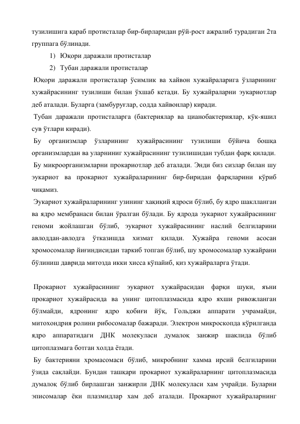 тузилишига қараб протисталар бир-бирларидан рўй-рост ажралиб турадиган 2та 
группага бўлинади. 
1) Юқори даражали протисталар 
2) Тубан даражали протисталар 
 Юқори даражали протисталар ўсимлик ва хайвон хужайраларига ўзларининг 
хужайрасининг тузилиши билан ўхшаб кетади. Бу хужайраларни эукариотлар 
деб аталади. Буларга (замбуруғлар, содда хайвонлар) киради. 
 Тубан даражали протисталарга (бактериялар ва цианобактериялар, кўк-яшил 
сув ўтлари киради). 
 Бу 
организмлар 
ўзларининг 
хужайрасининг 
тузилиши 
бўйича 
бошқа 
организмлардан ва уларниниг хужайрасининг тузилишидан тубдан фарқ қилади. 
 Бу микроорганизмларни прокариотлар деб аталади. Энди биз сизлар билан шу 
эукариот ва прокариот хужайраларининг бир-биридан фарқларини кўриб 
чиқамиз. 
 Эукариот хужайраларининг узининг хақиқий ядроси бўлиб, бу ядро шаклланган 
ва ядро мембранаси билан ўралган бўлади. Бу ядрода эукариот хужайрасининг 
геноми жойлашган бўлиб, эукариот хужайрасининг наслий белгиларини 
авлоддан-авлодга 
ўтказишда 
хизмат 
қилади. 
Хужайра 
геноми 
асосан 
хромосомалар йиғиндисидан таркиб топган бўлиб, шу хромосомалар хужайрани 
бўлиниш даврида митозда икки хисса кўпайиб, қиз хужайраларга ўтади. 
 
 Прокариот хужайрасининг эукариот хужайрасидан фарқи шуки, яъни 
прокариот хужайрасида ва унинг цитоплазмасида ядро яхши ривожланган 
бўлмайди, ядронинг ядро қобиғи йўқ, Гольджи аппарати учрамайди, 
митохондрия ролини рибосомалар бажаради. Электрон микроскопда кўрилганда 
ядро аппаратидаги ДНК молекуласи думалоқ занжир шаклида бўлиб 
цитоплазмага ботган холда ётади. 
 Бу бактерияни хромасомаси бўлиб, микробнинг хамма ирсий белгиларини 
ўзида сақлайди. Бундан ташқари прокариот хужайраларнинг цитоплазмасида 
думалоқ бўлиб бирлашган занжирли ДНК молекуласи хам учрайди. Буларни 
эписомалар ёки плазмидлар хам деб аталади. Прокариот хужайраларнинг 
