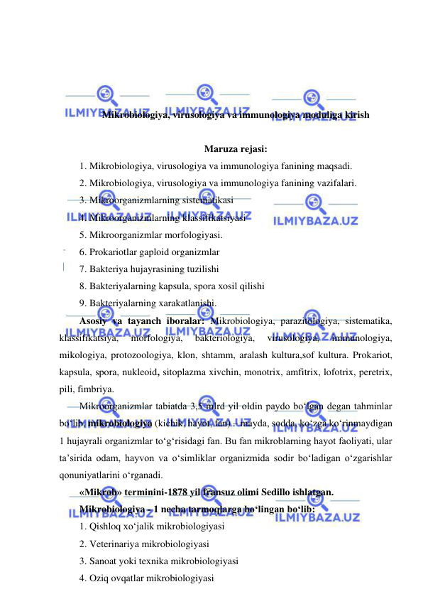  
 
 
 
 
 
Mikrobiologiya, virusologiya va immunologiya moduliga kirish 
 
Maruza rejasi: 
1. Mikrobiologiya, virusologiya va immunologiya fanining maqsadi.  
2. Mikrobiologiya, virusologiya va immunologiya fanining vazifalari.  
3. Mikroorganizmlarning sistematikasi 
4. Mikroorganizmlarning klassifikatsiyasi 
5. Mikroorganizmlar morfologiyasi.  
6. Prokariotlar gaploid organizmlar 
7. Bakteriya hujayrasining tuzilishi 
8. Bakteriyalarning kapsula, spora xosil qilishi 
9. Bakteriyalarning xarakatlanishi.  
Asosiy va tayanch iboralar: Mikrobiologiya, parazitologiya, sistematika, 
klassifikatsiya, 
morfologiya, 
bakteriologiya, 
virusologiya, 
immunologiya, 
mikologiya, protozoologiya, klon, shtamm, aralash kultura,sof kultura. Prokariot, 
kapsula, spora, nukleoid, sitoplazma xivchin, monotrix, amfitrix, lofotrix, peretrix, 
pili, fimbriya.  
Mikroorganizmlar tabiatda 3,5 mlrd yil oldin paydo bo‘lgan degan tahminlar 
bo‘lib, mikrobiologiya (kichik, hayot, fan) – mayda, sodda, ko‘zga ko‘rinmaydigan 
1 hujayrali organizmlar to‘g‘risidagi fan. Bu fan mikroblarning hayot faoliyati, ular 
ta’sirida odam, hayvon va o‘simliklar organizmida sodir bo‘ladigan o‘zgarishlar 
qonuniyatlarini o‘rganadi.  
«Mikrob» terminini-1878 yil fransuz olimi Sedillo ishlatgan.  
Mikrobiologiya - 1 necha tarmoqlarga bo‘lingan bo‘lib: 
1. Qishloq xo‘jalik mikrobiologiyasi 
2. Veterinariya mikrobiologiyasi 
3. Sanoat yoki texnika mikrobiologiyasi 
4. Oziq ovqatlar mikrobiologiyasi 
