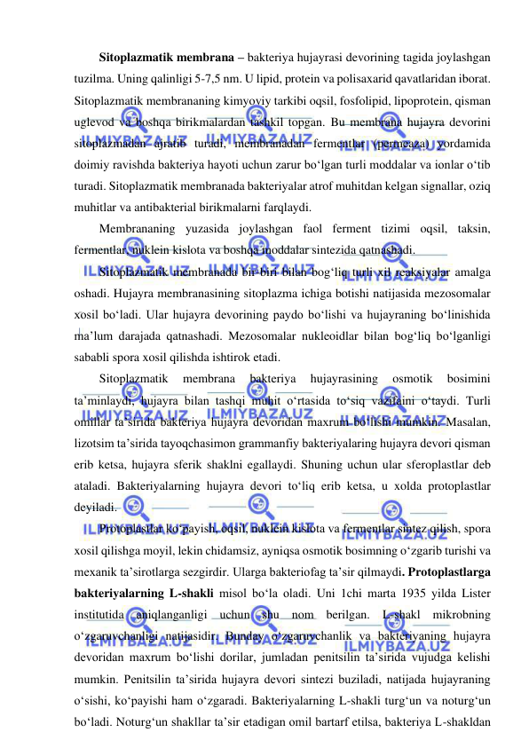  
 
Sitoplazmatik membrana – bakteriya hujayrasi devorining tagida joylashgan 
tuzilma. Uning qalinligi 5-7,5 nm. U lipid, protein va polisaxarid qavatlaridan iborat. 
Sitoplazmatik membrananing kimyoviy tarkibi oqsil, fosfolipid, lipoprotein, qisman 
uglevod va boshqa birikmalardan tashkil topgan. Bu membrana hujayra devorini 
sitoplazmadan ajratib turadi, membranadan fermentlar (permeaza) yordamida 
doimiy ravishda bakteriya hayoti uchun zarur bo‘lgan turli moddalar va ionlar o‘tib 
turadi. Sitoplazmatik membranada bakteriyalar atrof muhitdan kelgan signallar, oziq 
muhitlar va antibakterial birikmalarni farqlaydi.  
Membrananing yuzasida joylashgan faol ferment tizimi oqsil, taksin, 
fermentlar, nuklein kislota va boshqa moddalar sintezida qatnashadi.  
Sitoplazmatik membranada bir-biri bilan bog‘liq turli xil reaksiyalar amalga 
oshadi. Hujayra membranasining sitoplazma ichiga botishi natijasida mezosomalar 
xosil bo‘ladi. Ular hujayra devorining paydo bo‘lishi va hujayraning bo‘linishida 
ma’lum darajada qatnashadi. Mezosomalar nukleoidlar bilan bog‘liq bo‘lganligi 
sababli spora xosil qilishda ishtirok etadi.  
Sitoplazmatik 
membrana 
bakteriya 
hujayrasining 
osmotik 
bosimini 
ta’minlaydi, hujayra bilan tashqi muhit o‘rtasida to‘siq vazifaini o‘taydi. Turli 
omillar ta’sirida bakteriya hujayra devoridan maxrum bo‘lishi mumkin. Masalan, 
lizotsim ta’sirida tayoqchasimon grammanfiy bakteriyalaring hujayra devori qisman 
erib ketsa, hujayra sferik shaklni egallaydi. Shuning uchun ular sferoplastlar deb 
ataladi. Bakteriyalarning hujayra devori to‘liq erib ketsa, u xolda protoplastlar 
deyiladi.  
Protoplastlar ko‘payish, oqsil, nuklein kislota va fermentlar sintez qilish, spora 
xosil qilishga moyil, lekin chidamsiz, ayniqsa osmotik bosimning o‘zgarib turishi va 
mexanik ta’sirotlarga sezgirdir. Ularga bakteriofag ta’sir qilmaydi. Protoplastlarga 
bakteriyalarning L-shakli misol bo‘la oladi. Uni 1chi marta 1935 yilda Lister 
institutida aniqlanganligi uchun shu nom berilgan. L-shakl mikrobning 
o‘zgaruvchanligi natijasidir. Bunday o‘zgaruvchanlik va bakteriyaning hujayra 
devoridan maxrum bo‘lishi dorilar, jumladan penitsilin ta’sirida vujudga kelishi 
mumkin. Penitsilin ta’sirida hujayra devori sintezi buziladi, natijada hujayraning 
o‘sishi, ko‘payishi ham o‘zgaradi. Bakteriyalarning L-shakli turg‘un va noturg‘un 
bo‘ladi. Noturg‘un shakllar ta’sir etadigan omil bartarf etilsa, bakteriya L-shakldan 
