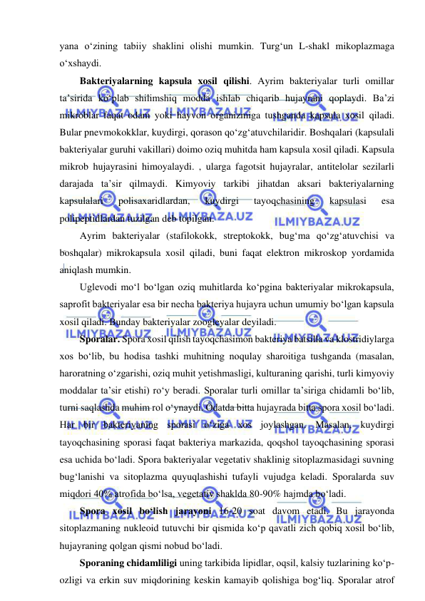  
 
yana o‘zining tabiiy shaklini olishi mumkin. Turg‘un L-shakl mikoplazmaga 
o‘xshaydi.  
Bakteriyalarning kapsula xosil qilishi. Ayrim bakteriyalar turli omillar 
ta’sirida ko‘plab shilimshiq modda ishlab chiqarib hujayrani qoplaydi. Ba’zi 
mikroblar faqat odam yoki hayvon organizmiga tushganda kapsula xosil qiladi. 
Bular pnevmokokklar, kuydirgi, qorason qo‘zg‘atuvchilaridir. Boshqalari (kapsulali 
bakteriyalar guruhi vakillari) doimo oziq muhitda ham kapsula xosil qiladi. Kapsula 
mikrob hujayrasini himoyalaydi. , ularga fagotsit hujayralar, antitelolar sezilarli 
darajada ta’sir qilmaydi. Kimyoviy tarkibi jihatdan aksari bakteriyalarning 
kapsulalari 
polisaxaridlardan, 
kuydirgi 
tayoqchasining 
kapsulasi 
esa 
polipeptidlardan tuzilgan deb topilgan.  
Ayrim bakteriyalar (stafilokokk, streptokokk, bug‘ma qo‘zg‘atuvchisi va 
boshqalar) mikrokapsula xosil qiladi, buni faqat elektron mikroskop yordamida 
aniqlash mumkin.  
Uglevodi mo‘l bo‘lgan oziq muhitlarda ko‘pgina bakteriyalar mikrokapsula, 
saprofit bakteriyalar esa bir necha bakteriya hujayra uchun umumiy bo‘lgan kapsula 
xosil qiladi. Bunday bakteriyalar zoogleyalar deyiladi.  
Sporalar. Spora xosil qilish tayoqchasimon bakteriya batsilla va klostridiylarga 
xos bo‘lib, bu hodisa tashki muhitning noqulay sharoitiga tushganda (masalan, 
haroratning o‘zgarishi, oziq muhit yetishmasligi, kulturaning qarishi, turli kimyoviy 
moddalar ta’sir etishi) ro‘y beradi. Sporalar turli omillar ta’siriga chidamli bo‘lib, 
turni saqlashda muhim rol o‘ynaydi. Odatda bitta hujayrada bitta spora xosil bo‘ladi. 
Har bir bakteriyaning sporasi o‘ziga xos joylashgan. Masalan, kuydirgi 
tayoqchasining sporasi faqat bakteriya markazida, qoqshol tayoqchasining sporasi 
esa uchida bo‘ladi. Spora bakteriyalar vegetativ shaklinig sitoplazmasidagi suvning 
bug‘lanishi va sitoplazma quyuqlashishi tufayli vujudga keladi. Sporalarda suv 
miqdori 40% atrofida bo‘lsa, vegetativ shaklda 80-90% hajmda bo‘ladi.  
Spora xosil bo‘lish jarayoni 16-20 soat davom etadi. Bu jarayonda 
sitoplazmaning nukleoid tutuvchi bir qismida ko‘p qavatli zich qobiq xosil bo‘lib, 
hujayraning qolgan qismi nobud bo‘ladi.  
Sporaning chidamliligi uning tarkibida lipidlar, oqsil, kalsiy tuzlarining ko‘p-
ozligi va erkin suv miqdorining keskin kamayib qolishiga bog‘liq. Sporalar atrof 
