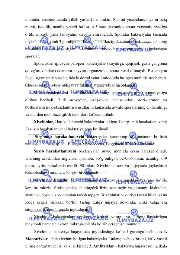  
 
muhitda, anabioz tarzda yillab yashashi mumkin. Sharoit yaxshilansa, ya’ni oziq 
muhit, issiqlik, namlik yetarli bo‘lsa, 4-5 soat davomida spora vegetativ shaklga 
o‘tib, mikrob yana faoliyatini davom ettiraveradi. Sporalar bakteriyalar tanasida 
joylashishiga qarab 3 guruhga bo‘linadi: 1-markaziy; 2-subterminal – tayoqchaning 
bir uchiga yaqin joylashgan; 3-terminal - tayoqchaning eng uchida joylashgan 
sporalar.  
Spora xosil qiluvchi patogen bakteriyalar (kuydirgi, qoqshol, gazli gangrena 
qo‘zg‘atuvchilari) odam va hayvon organizmida spora xosil qilmaydi. Bu jarayon 
faqat organizmdan tashqarida kislorod yetarli miqdorda bo‘lgan muhitda ruy beradi. 
Chunki bu mikroblar obligat va fakultativ anaeroblar hisoblanadi.  
Mikroorganizmlarni tasnifdlashda ularning spora xosil qilish xususiyatiga 
e’tibor beriladi. Turli ashyo‘lar, oziq-ovqat mahsulotlari, dori-darmon va 
boshqalarni mikrobsizlantirish usullarini tanlashda avvalo sporalarning chidamliligi 
va ulardan muhofaza qilish tadbirlari ko‘zda tutiladi.  
Xivchinlar. Harakatlanuvchi bakteriyalar ikkiga: 1) sirg‘anib harakatlanuvchi; 
2) suzib harakatlanuvchi bakteriyalarga bo‘linadi.  
 Sirg‘anib harakatlanuvchi bakteriyalar tanasining to‘lqinsimon bo‘lishi 
natijasida harakat qiladi. Bularga Myxococcus, Beggiatoa, T’iot’ri’ lar kiradi.  
Suzib harakatlanuvchi bakteriyalar suyuq muhitda erkin harakat qiladi. 
Ularning xivchinlari ingichka, ipsimon, yo‘g‘onligi 0,02-0,06 mkm, uzunligi 6-9 
mkm, ayrim spirallarda esa 80-90 mkm. Xivchinlar soni va hujayrada joylashishi 
bakteriyalarni turga xos belgisi hisoblanadi.  
Xivchinlar flagellin deb ataladigan, qisqaruvchan oqsildan tuzilgan bo‘lib, 
keratin, miozin, fibrinogenlar, shuningdek lizin, asparagin va glutamin kislotalar, 
alanin va boshqa kislotalardan tarkib topgan. Xivchinlar bakteriya tanasi bilan ikkita 
xalqa orqali birikkan bo‘lib, tashqi xalqa hujayra devorida, ichki xalqa esa 
sitoplazaitik membranada joylashgan.  
Xivchinli bakteriyalarning harakatlanishi yorug‘ va qorong‘ilashtirilgan 
maydonli hamda elektron mikroskoplarda ko‘rib o‘rganish mumkin.  
Xivchinlar bakteriya hujayrasida joylashishiga ko‘ra 4 guruhga bo‘linadi: 1. 
Monotrixlar – bita xivchini bo‘lgan bakteriyalar. Bularga vabo vibrioni, ko‘k-yashil 
yiring qo‘zg‘atuvchisi va x. k. kiradi; 2. Amfitrixlar – bakteriya hujayrasining ikala 
