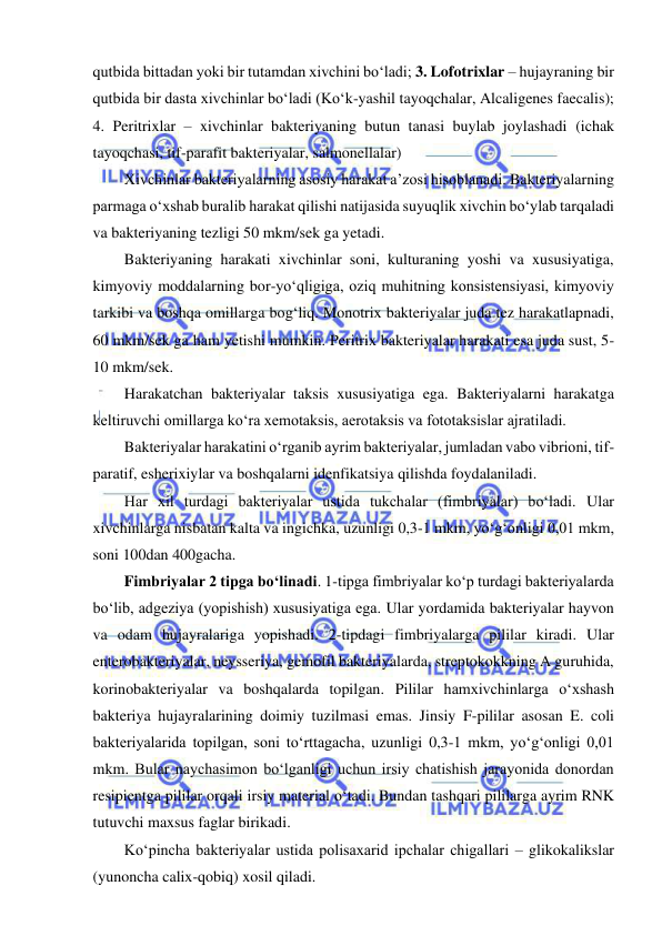  
 
qutbida bittadan yoki bir tutamdan xivchini bo‘ladi; 3. Lofotrixlar – hujayraning bir 
qutbida bir dasta xivchinlar bo‘ladi (Ko‘k-yashil tayoqchalar, Alcaligenes faecalis); 
4. Peritrixlar – xivchinlar bakteriyaning butun tanasi buylab joylashadi (ichak 
tayoqchasi, tif-parafit bakteriyalar, salmonellalar) 
Xivchinlar bakteriyalarning asosiy harakat a’zosi hisoblanadi. Bakteriyalarning 
parmaga o‘xshab buralib harakat qilishi natijasida suyuqlik xivchin bo‘ylab tarqaladi 
va bakteriyaning tezligi 50 mkm/sek ga yetadi.  
Bakteriyaning harakati xivchinlar soni, kulturaning yoshi va xususiyatiga, 
kimyoviy moddalarning bor-yo‘qligiga, oziq muhitning konsistensiyasi, kimyoviy 
tarkibi va boshqa omillarga bog‘liq. Monotrix bakteriyalar juda tez harakatlapnadi, 
60 mkm/sek ga ham yetishi mumkin. Peritrix bakteriyalar harakati esa juda sust, 5-
10 mkm/sek.  
Harakatchan bakteriyalar taksis xususiyatiga ega. Bakteriyalarni harakatga 
keltiruvchi omillarga ko‘ra xemotaksis, aerotaksis va fototaksislar ajratiladi.  
Bakteriyalar harakatini o‘rganib ayrim bakteriyalar, jumladan vabo vibrioni, tif-
paratif, esherixiylar va boshqalarni idenfikatsiya qilishda foydalaniladi.  
Har xil turdagi bakteriyalar ustida tukchalar (fimbriyalar) bo‘ladi. Ular 
xivchinlarga nisbatan kalta va ingichka, uzunligi 0,3-1 mkm, yo‘g‘onligi 0,01 mkm, 
soni 100dan 400gacha.  
Fimbriyalar 2 tipga bo‘linadi. 1-tipga fimbriyalar ko‘p turdagi bakteriyalarda 
bo‘lib, adgeziya (yopishish) xususiyatiga ega. Ular yordamida bakteriyalar hayvon 
va odam hujayralariga yopishadi. 2-tipdagi fimbriyalarga pililar kiradi. Ular 
enterobakteriyalar, neysseriya, gemofil bakteriyalarda, streptokokkning A guruhida, 
korinobakteriyalar va boshqalarda topilgan. Pililar hamxivchinlarga o‘xshash 
bakteriya hujayralarining doimiy tuzilmasi emas. Jinsiy F-pililar asosan E. coli 
bakteriyalarida topilgan, soni to‘rttagacha, uzunligi 0,3-1 mkm, yo‘g‘onligi 0,01 
mkm. Bular naychasimon bo‘lganligi uchun irsiy chatishish jarayonida donordan 
resipientga pililar orqali irsiy material o‘tadi. Bundan tashqari pililarga ayrim RNK 
tutuvchi maxsus faglar birikadi.  
Ko‘pincha bakteriyalar ustida polisaxarid ipchalar chigallari – glikokalikslar 
(yunoncha calix-qobiq) xosil qiladi.  
