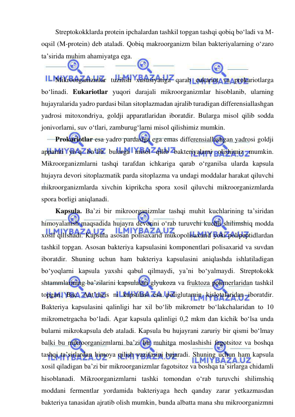  
 
Streptokokklarda protein ipchalardan tashkil topgan tashqi qobiq bo‘ladi va M-
oqsil (M-protein) deb ataladi. Qobiq makroorganizm bilan bakteriyalarning o‘zaro 
ta’sirida muhim ahamiyatga ega.  
 
Mikroorganizmlar tuzilish xususiyatiga qarab eukariot va prokariotlarga 
bo‘linadi. Eukariotlar yuqori darajali mikroorganizmlar hisoblanib, ularning 
hujayralarida yadro pardasi bilan sitoplazmadan ajralib turadigan differensiallashgan 
yadrosi mitoxondriya, goldji apparatlaridan iboratdir. Bularga misol qilib sodda 
jonivorlarni, suv o‘tlari, zamburug‘larni misol qilishimiz mumkin.  
Prokariotlar esa yadro pardasiga ega emas differensiallashgan yadrosi goldji 
apparati yo‘q bo‘lib bularga misol qilib bakteriyalarni olishimiz mumkin. 
Mikroorganizmlarni tashqi tarafdan ichkariga qarab o‘rganilsa ularda kapsula 
hujayra devori sitoplazmatik parda sitoplazma va undagi moddalar harakat qiluvchi 
mikroorganizmlarda xivchin kiprikcha spora xosil qiluvchi mikroorganizmlarda 
spora borligi aniqlanadi.  
Kapsula. Ba’zi bir mikroorganizmlar tashqi muhit kuchlarining ta’siridan 
himoyalanish maqsadida hujayra devorini o‘rab turuvchi kuchli shilimshiq modda 
xosil qilishadi. Kapsula asosan polisaxarid mukopolisaxarid yoki polipeptidlardan 
tashkil topgan. Asosan bakteriya kapsulasini komponentlari polisaxarid va suvdan 
iboratdir. Shuning uchun ham bakteriya kapsulasini aniqlashda ishlatiladigan 
bo‘yoqlarni kapsula yaxshi qabul qilmaydi, ya’ni bo‘yalmaydi. Streptokokk 
shtammlarining ba’zilarini kapsulalari glyukoza va fruktoza polimerlaridan tashkil 
topgan. Bac. Ant’racis ni kapsulasi esa poliglutamin kislotalaridan iboratdir. 
Bakteriya kapsulasini qalinligi har xil bo‘lib mikrometr bo‘lakchalaridan to 10 
mikrometrgacha bo‘ladi. Agar kapsula qalinligi 0,2 mkm dan kichik bo‘lsa unda 
bularni mikrokapsula deb ataladi. Kapsula bu hujayrani zaruriy bir qismi bo‘lmay 
balki bu mikroorganizmlarni ba’zi bir muhitga moslashishi fagotsitoz va boshqa 
tashqi ta’sirlardan himoya qilish vazifasini bajaradi. Shuning uchun ham kapsula 
xosil qiladigan ba’zi bir mikroorganizmlar fagotsitoz va boshqa ta’sirlarga chidamli 
hisoblanadi. Mikroorganizmlarni tashki tomondan o‘rab turuvchi shilimshiq 
moddani fermentlar yordamida bakteriyaga hech qanday zarar yetkazmasdan 
bakteriya tanasidan ajratib olish mumkin, bunda albatta mana shu mikroorganizmni 
