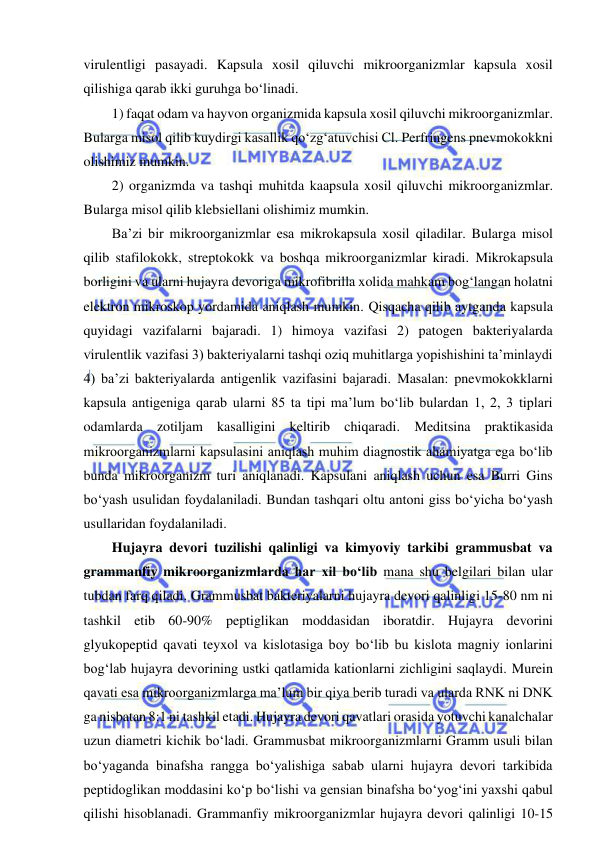  
 
virulentligi pasayadi. Kapsula xosil qiluvchi mikroorganizmlar kapsula xosil 
qilishiga qarab ikki guruhga bo‘linadi.  
1) faqat odam va hayvon organizmida kapsula xosil qiluvchi mikroorganizmlar. 
Bularga misol qilib kuydirgi kasallik qo‘zg‘atuvchisi Cl. Perfringens pnevmokokkni 
olishimiz mumkin.  
2) organizmda va tashqi muhitda kaapsula xosil qiluvchi mikroorganizmlar. 
Bularga misol qilib klebsiellani olishimiz mumkin.  
Ba’zi bir mikroorganizmlar esa mikrokapsula xosil qiladilar. Bularga misol 
qilib stafilokokk, streptokokk va boshqa mikroorganizmlar kiradi. Mikrokapsula 
borligini va ularni hujayra devoriga mikrofibrilla xolida mahkam bog‘langan holatni 
elektron mikroskop yordamida aniqlash mumkin. Qisqacha qilib aytganda kapsula 
quyidagi vazifalarni bajaradi. 1) himoya vazifasi 2) patogen bakteriyalarda 
virulentlik vazifasi 3) bakteriyalarni tashqi oziq muhitlarga yopishishini ta’minlaydi 
4) ba’zi bakteriyalarda antigenlik vazifasini bajaradi. Masalan: pnevmokokklarni 
kapsula antigeniga qarab ularni 85 ta tipi ma’lum bo‘lib bulardan 1, 2, 3 tiplari 
odamlarda zotiljam kasalligini keltirib chiqaradi. Meditsina praktikasida 
mikroorganizmlarni kapsulasini aniqlash muhim diagnostik ahamiyatga ega bo‘lib 
bunda mikroorganizm turi aniqlanadi. Kapsulani aniqlash uchun esa Burri Gins 
bo‘yash usulidan foydalaniladi. Bundan tashqari oltu antoni giss bo‘yicha bo‘yash 
usullaridan foydalaniladi.  
Hujayra devori tuzilishi qalinligi va kimyoviy tarkibi grammusbat va 
grammanfiy mikroorganizmlarda har xil bo‘lib mana shu belgilari bilan ular 
tubdan farq qiladi. Grammusbat bakteriyalarni hujayra devori qalinligi 15-80 nm ni 
tashkil etib 60-90% peptiglikan moddasidan iboratdir. Hujayra devorini 
glyukopeptid qavati teyxol va kislotasiga boy bo‘lib bu kislota magniy ionlarini 
bog‘lab hujayra devorining ustki qatlamida kationlarni zichligini saqlaydi. Murein 
qavati esa mikroorganizmlarga ma’lum bir qiya berib turadi va ularda RNK ni DNK 
ga nisbatan 8:1 ni tashkil etadi. Hujayra devori qavatlari orasida yotuvchi kanalchalar 
uzun diametri kichik bo‘ladi. Grammusbat mikroorganizmlarni Gramm usuli bilan 
bo‘yaganda binafsha rangga bo‘yalishiga sabab ularni hujayra devori tarkibida 
peptidoglikan moddasini ko‘p bo‘lishi va gensian binafsha bo‘yog‘ini yaxshi qabul 
qilishi hisoblanadi. Grammanfiy mikroorganizmlar hujayra devori qalinligi 10-15 
