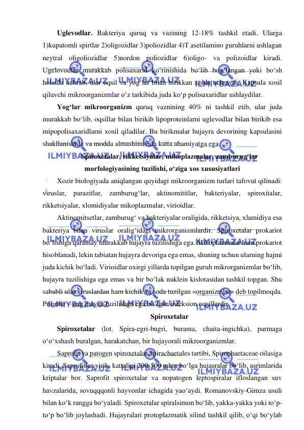  
 
Uglevodlar. Bakteriya quruq va vazining 12-18% tashkil etadi. Ularga 
1)kupatomli spirtlar 2)oligozidlar 3)poliozidlar 4)T asetilamino guruhlarni ushlagan 
neytral oligoliozidlar 5)nordon poliozidlar 6)oligo- va polizoidlar kiradi. 
Ugelovodlar murakkab polisaxarid ko‘rinishida bo‘lib bog‘langan yoki bo‘sh 
holatda uchrab, ular oqsil va yog‘lar bilan birikkan xolda uchraydi. Kapsula xosil 
qiluvchi mikroorganizmlar o‘z tarkibida juda ko‘p polisaxaridlar ushlaydilar.  
Yog‘lar mikroorganizm quruq vaznining 40% ni tashkil etib, ular juda 
murakkab bo‘lib, oqsillar bilan birikib lipoproteinlarni uglevodlar bilan birikib esa 
mipopolisaxaridlarni xosil qiladilar. Bu birikmalar hujayra devorining kapsulasini 
shakllanishida va modda almashinuvida katta ahamiyatga ega.  
Spiroxetalar, rikketsiyalar, mikoplazmalar, zamburug‘lar 
morfologiyasining tuzilishi, o‘ziga xos xususiyatlari 
Xozir biologiyada aniqlangan quyidagi mikroorganizm turlari tafovut qilinadi: 
viruslar, parazitlar, zamburug‘lar, aktinomititlar, bakteriyalar, spiroxitalar, 
rikketsiyalar, xlomidiyalar mikoplazmalar, virioidlar.  
Aktinomitsetlar, zamburug‘ va bakteriyalar oraligida, rikketsiya, xlamidiya esa 
bakteriya bilan viruslar oralig‘idagi mikrorganizmlardir. Spiroxetalar prokariot 
bo‘lishiga qaramay murakkab hujayra tuzilishiga ega. Mikoplazmalar ham prokariot 
hisoblanadi, lekin tabiatan hujayra devoriga ega emas, shuning uchun ularning hajmi 
juda kichik bo‘ladi. Virioidlar oxirgi yillarda topilgan guruh mikrorganizmlar bo‘lib, 
hujayra tuzilishiga ega emas va bir bo‘lak nuklein kislotasidan tashkil topgan. Shu 
sababli ular viruslardan ham kichik va soda tuzilgan «organizmlar» deb topilmoqda. 
Prionlar – eng mayda tuzilishga ega bo‘lgan infeksion oqsillardir.  
Spiroxetalar 
Spiroxetalar (lot. Spira-egri-bugri, burama, chaita-ingichka), parmaga 
o‘o‘xshash buralgan, harakatchan, bir hujayorali mikroorganizmlar.  
Saprofit va patogen spiroxetalar Spirachaetales tartibi, Spirochaetaceae oilasiga 
kiradi. Saprofitlar yirik, kattaligi 200-500 mkm bo‘lga hujasralar bo‘lib, asrimlarida 
kriptalar bor. Saprofit spiroxetalar va nopatogen leptospiralar ifloslangan suv 
havzalarida, sovuqqqonli hayvonlar ichagida yao‘aydi. Romanovskiy-Gimza usuli 
bilan ko‘k rangga bo‘yaladi. Spiroxetalar spiralsimon bo‘lib, yakka-yakka yoki to‘p-
to‘p bo‘lib joylashadi. Hujayralari protoplazmatik silind tashkil qilib, o‘qi bo‘ylab 
