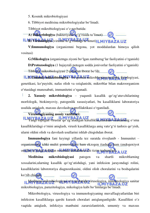  
 
5. Kosmik mikrobiologiyasi 
6. Tibbiyot meditsina mikrobiologiyalar bo‘linadi.  
Tibbiyot mikrobiologiyasi o‘z navbatida: 
A) Bakteriologiya (bakteriyalar to‘g‘risida ta’limot) 
B) Virusologiya (viruslar to‘g‘risidagi ta’limot) 
V)Immunologiya (organizmni begona, yot moddalardan himoya qilish 
vositasi) 
G)Mikologiya (organizmga ziyoni bo‘lgan zamburug‘lar faoliyatini o‘rganish) 
D)Protozoologiya (1 hujayrali potogen sodda jonivorlar faoliyatini o‘rganish) 
Tibbiyot mikrobiologiyasi 2 qismdan iborat bo‘lib: 
1. Umumiy mikrobiologiya – bu qismda mikroblarning tuzilishi, fiziologiyasi, 
genetikasi, ko‘payishi, nafas olish va oziqlanishi, mikroblar bilan makroorganizm 
o‘rtasidagi munosabati, immunitetni o‘rganadi.  
2. Xususiy mikrobiologiya – yuqumli kasallik qo‘zg‘atuvchilarining 
morfologik, biokimyoviy, patogenlik xususiyatlari, bu kasalliklarni laboratoriya 
usulida aniqlash, maxsus davolashva profilaktikasi o‘rganiladi.  
Virusologiyaning asosiy vazifalari: 
Yangi topilgan viruslar qo‘zg‘atadigan kasalliklar,xususan viruslarning o‘sma 
kasalliklaridagi o‘rnini aniqlash, virusli kasalliklarga aniq vato‘g‘ri tashxis qo‘yish, 
ularni oldini olish va davolash usullarini ishlab chiqishdan iborat.  
Immunologiya fani keyingi yillarda tez suratda rivojlanib - Immunitet – 
organizmning ichki muhit gomeostazini ham ekzogen (tashqi), ham (endogen)yot 
omillar ta’siriga nisbatan normada ushlabturuvchi tizim tushuniladi.  
Meditsina 
mikrobiologiyasi 
patogen 
va 
shartli 
mikroblarning 
xossalarini,ularning kasallik qo‘zg‘atishdagi, yani infeksion jarayondagi rolini, 
kasalliklarini laborotoriya diagnostikasini, oldini olish choralarini va boshqalarini 
ko‘rib chiqadi.  
Meditsina mikrobiologiyasi o‘z navbatida virusologiya, immunologiya sanitar 
mikrobiologiya, parazitologiya, mikologiya kabi bo‘limlarga bo‘linadi.  
Mikrobiologiya, virusologiya va immunologiyaning muvaffaqiyatlaridan biri 
infeksion kasalliklarga qarshi kurash choralari aniqlanganligidir. Kasallikni o‘z 
vaqtida aniqlash, infeksiya manbaini zararsizlantirish, umumiy va maxsus 
