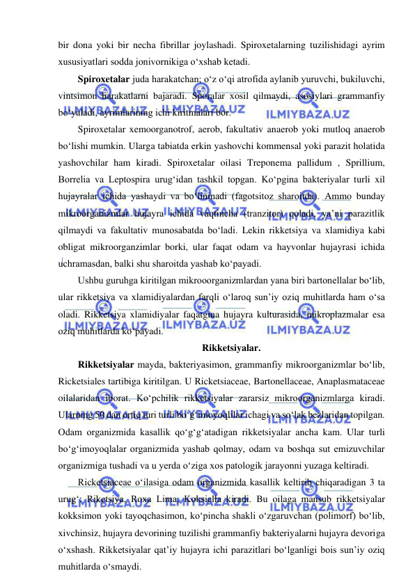  
 
bir dona yoki bir necha fibrillar joylashadi. Spiroxetalarning tuzilishidagi ayrim 
xususiyatlari sodda jonivornikiga o‘xshab ketadi.  
Spiroxetalar juda harakatchan; o‘z o‘qi atrofida aylanib yuruvchi, bukiluvchi, 
vintsimon harakatlarni bajaradi. Sporalar xosil qilmaydi, asosiylari grammanfiy 
bo‘yaladi, ayrimlarining ichi kiritmalari bor.  
Spiroxetalar xemoorganotrof, aerob, fakultativ anaerob yoki mutloq anaerob 
bo‘lishi mumkin. Ularga tabiatda erkin yashovchi kommensal yoki parazit holatida 
yashovchilar ham kiradi. Spiroxetalar oilasi Treponema pallidum , Sprillium, 
Borrelia va Leptospira urug‘idan tashkil topgan. Ko‘pgina bakteriyalar turli xil 
hujayralar ichida yashaydi va bo‘lininadi (fagotsitoz sharoitda). Ammo bunday 
mikroorganizmlar hujayra ichida vaqtincha (tranzitor) qoladi, ya’ni parazitlik 
qilmaydi va fakultativ munosabatda bo‘ladi. Lekin rikketsiya va xlamidiya kabi 
obligat mikroorganzimlar borki, ular faqat odam va hayvonlar hujayrasi ichida 
uchramasdan, balki shu sharoitda yashab ko‘payadi.  
Ushbu guruhga kiritilgan mikrooorganizmlardan yana biri bartonellalar bo‘lib, 
ular rikketsiya va xlamidiyalardan farqli o‘laroq sun’iy oziq muhitlarda ham o‘sa 
oladi. Rikketsiya xlamidiyalar faqatgina hujayra kulturasida, mikroplazmalar esa 
oziq muhitlarda ko‘payadi.  
Rikketsiyalar.  
Rikketsiyalar mayda, bakteriyasimon, grammanfiy mikroorganizmlar bo‘lib, 
Ricketsiales tartibiga kiritilgan. U Ricketsiaceae, Bartonellaceae, Anaplasmataceae 
oilalaridan iborat. Ko‘pchilik rikketsiyalar zararsiz mikroorganizmlarga kiradi. 
Ularning 50 dan ortiq turi turli bo‘g‘imoyoqlilar ichagi va so‘lak bezlaridan topilgan. 
Odam organizmida kasallik qo‘g‘g‘atadigan rikketsiyalar ancha kam. Ular turli 
bo‘g‘imoyoqlalar organizmida yashab qolmay, odam va boshqa sut emizuvchilar 
organizmiga tushadi va u yerda o‘ziga xos patologik jarayonni yuzaga keltiradi.  
Ricketsiaceae o‘ilasiga odam organizmida kasallik keltirib chiqaradigan 3 ta 
urug‘: Riketsiya, Roxa Lima, Koksiella kiradi. Bu oilaga mansub rikketsiyalar 
kokksimon yoki tayoqchasimon, ko‘pincha shakli o‘zgaruvchan (polimorf) bo‘lib, 
xivchinsiz, hujayra devorining tuzilishi grammanfiy bakteriyalarni hujayra devoriga 
o‘xshash. Rikketsiyalar qat’iy hujayra ichi parazitlari bo‘lganligi bois sun’iy oziq 
muhitlarda o‘smaydi.  
