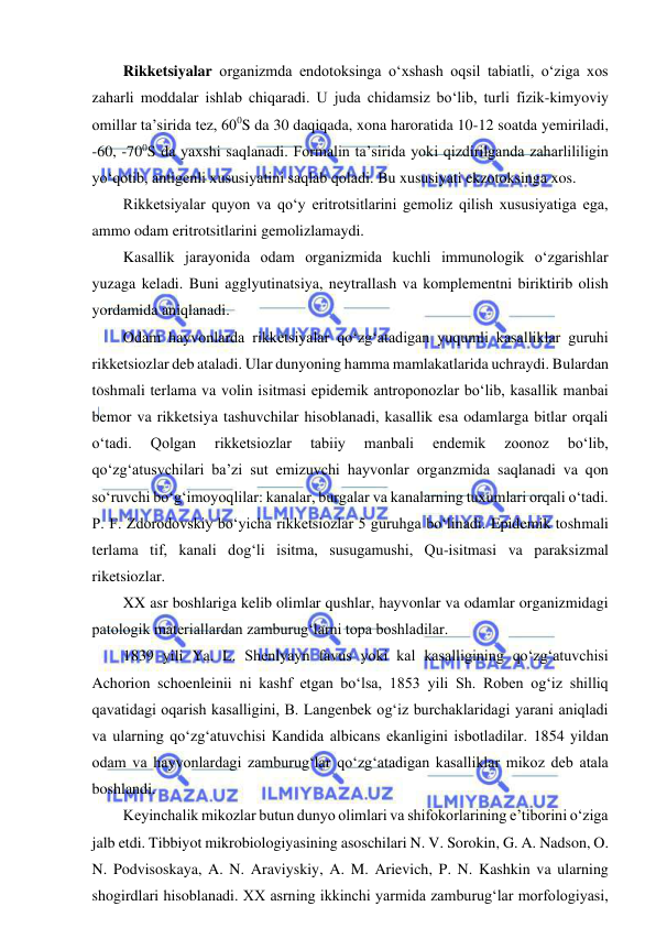  
 
Rikketsiyalar organizmda endotoksinga o‘xshash oqsil tabiatli, o‘ziga xos 
zaharli moddalar ishlab chiqaradi. U juda chidamsiz bo‘lib, turli fizik-kimyoviy 
omillar ta’sirida tez, 600S da 30 daqiqada, xona haroratida 10-12 soatda yemiriladi, 
-60, -700S da yaxshi saqlanadi. Formalin ta’sirida yoki qizdirilganda zaharlililigin 
yo‘qotib, antigenli xususiyatini saqlab qoladi. Bu xususiyati ekzotoksinga xos.  
Rikketsiyalar quyon va qo‘y eritrotsitlarini gemoliz qilish xususiyatiga ega, 
ammo odam eritrotsitlarini gemolizlamaydi.  
Kasallik jarayonida odam organizmida kuchli immunologik o‘zgarishlar 
yuzaga keladi. Buni agglyutinatsiya, neytrallash va komplementni biriktirib olish 
yordamida aniqlanadi.  
Odam hayvonlarda rikketsiyalar qo‘zg‘atadigan yuqumli kasalliklar guruhi 
rikketsiozlar deb ataladi. Ular dunyoning hamma mamlakatlarida uchraydi. Bulardan 
toshmali terlama va volin isitmasi epidemik antroponozlar bo‘lib, kasallik manbai 
bemor va rikketsiya tashuvchilar hisoblanadi, kasallik esa odamlarga bitlar orqali 
o‘tadi. 
Qolgan 
rikketsiozlar 
tabiiy 
manbali 
endemik 
zoonoz 
bo‘lib, 
qo‘zg‘atusvchilari ba’zi sut emizuvchi hayvonlar organzmida saqlanadi va qon 
so‘ruvchi bo‘g‘imoyoqlilar: kanalar, burgalar va kanalarning tuxumlari orqali o‘tadi. 
P. F. Zdorodovskiy bo‘yicha rikketsiozlar 5 guruhga bo‘linadi. Epidemik toshmali 
terlama tif, kanali dog‘li isitma, susugamushi, Qu-isitmasi va paraksizmal 
riketsiozlar.  
XX asr boshlariga kelib olimlar qushlar, hayvonlar va odamlar organizmidagi 
patologik materiallardan zamburug‘larni topa boshladilar.  
1839 yili Ya. L. Shenlyayn favus yoki kal kasalligining qo‘zg‘atuvchisi 
Achorion schoenleinii ni kashf etgan bo‘lsa, 1853 yili Sh. Roben og‘iz shilliq 
qavatidagi oqarish kasalligini, B. Langenbek og‘iz burchaklaridagi yarani aniqladi 
va ularning qo‘zg‘atuvchisi Kandida albicans ekanligini isbotladilar. 1854 yildan 
odam va hayvonlardagi zamburug‘lar qo‘zg‘atadigan kasalliklar mikoz deb atala 
boshlandi.  
Keyinchalik mikozlar butun dunyo olimlari va shifokorlarining e’tiborini o‘ziga 
jalb etdi. Tibbiyot mikrobiologiyasining asoschilari N. V. Sorokin, G. A. Nadson, O. 
N. Podvisoskaya, A. N. Araviyskiy, A. M. Arievich, P. N. Kashkin va ularning 
shogirdlari hisoblanadi. XX asrning ikkinchi yarmida zamburug‘lar morfologiyasi, 
