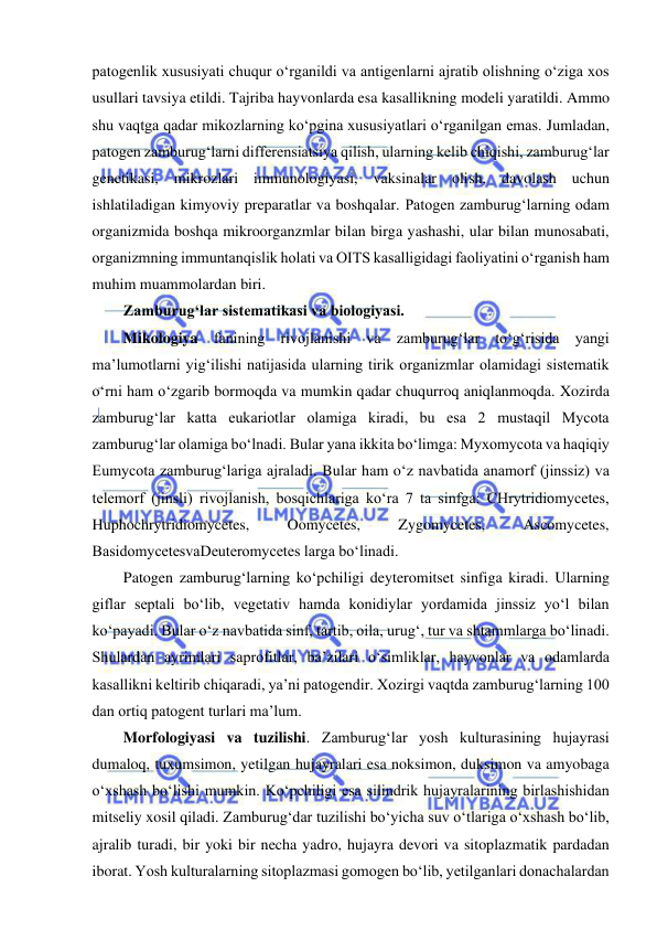  
 
patogenlik xususiyati chuqur o‘rganildi va antigenlarni ajratib olishning o‘ziga xos 
usullari tavsiya etildi. Tajriba hayvonlarda esa kasallikning modeli yaratildi. Ammo 
shu vaqtga qadar mikozlarning ko‘pgina xususiyatlari o‘rganilgan emas. Jumladan, 
patogen zamburug‘larni differensiatsiya qilish, ularning kelib chiqishi, zamburug‘lar 
genetikasi, mikrozlari immunologiyasi, vaksinalar olish, davolash uchun 
ishlatiladigan kimyoviy preparatlar va boshqalar. Patogen zamburug‘larning odam 
organizmida boshqa mikroorganzmlar bilan birga yashashi, ular bilan munosabati, 
organizmning immuntanqislik holati va OITS kasalligidagi faoliyatini o‘rganish ham 
muhim muammolardan biri.  
Zamburug‘lar sistematikasi va biologiyasi.  
Mikologiya fanining rivojlanishi va zamburug‘lar to‘g‘risida yangi 
ma’lumotlarni yig‘ilishi natijasida ularning tirik organizmlar olamidagi sistematik 
o‘rni ham o‘zgarib bormoqda va mumkin qadar chuqurroq aniqlanmoqda. Xozirda 
zamburug‘lar katta eukariotlar olamiga kiradi, bu esa 2 mustaqil Mycota 
zamburug‘lar olamiga bo‘lnadi. Bular yana ikkita bo‘limga: Myxomycota va haqiqiy 
Eumycota zamburug‘lariga ajraladi. Bular ham o‘z navbatida anamorf (jinssiz) va 
telemorf (jinsli) rivojlanish, bosqichlariga ko‘ra 7 ta sinfga: CHrytridiomycetes, 
Huphochrytridiomycetes, 
Oomycetes, 
Zygomycetes, 
Ascomycetes, 
BasidomycetesvaDeuteromycetes larga bo‘linadi.  
Patogen zamburug‘larning ko‘pchiligi deyteromitset sinfiga kiradi. Ularning 
giflar septali bo‘lib, vegetativ hamda konidiylar yordamida jinssiz yo‘l bilan 
ko‘payadi. Bular o‘z navbatida sinf, tartib, oila, urug‘, tur va shtammlarga bo‘linadi. 
Shulardan ayrimlari saprofitlar, ba’zilari o‘simliklar, hayvonlar va odamlarda 
kasallikni keltirib chiqaradi, ya’ni patogendir. Xozirgi vaqtda zamburug‘larning 100 
dan ortiq patogent turlari ma’lum.  
Morfologiyasi va tuzilishi. Zamburug‘lar yosh kulturasining hujayrasi 
dumaloq, tuxumsimon, yetilgan hujayralari esa noksimon, duksimon va amyobaga 
o‘xshash bo‘lishi mumkin. Ko‘pchiligi esa silindrik hujayralarining birlashishidan 
mitseliy xosil qiladi. Zamburug‘dar tuzilishi bo‘yicha suv o‘tlariga o‘xshash bo‘lib, 
ajralib turadi, bir yoki bir necha yadro, hujayra devori va sitoplazmatik pardadan 
iborat. Yosh kulturalarning sitoplazmasi gomogen bo‘lib, yetilganlari donachalardan 
