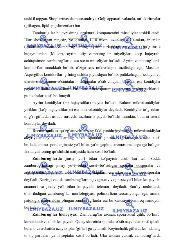  
 
tashkil topgan. Sitoplazmasida mitoxondriya, Golji apparati, vakuola, turli kiritmalar 
(glikogen, lipid, pigshmentlar) bor.  
Zamburug‘lar hujayrasining struktural komponentini mitseliylar tashkil etadi. 
Ular shoxlangan rangsiz, yo‘g‘onligi 1-10 mkm, uzunligi 4-70 mkm, iplardan 
(giflardan) iborat. Zamburug‘larning ayrim turlaridagi miyeliylar bo‘g‘imsiz 
hujayralardan (Mucor), ayrim oliy zamburug‘lar miyeliylari ko‘p hujayrali, 
achitqisimon zamburug‘larda esa soxta mitseliylar bo‘ladi. Ayrim zamburug‘larda 
konidorflar murakkab bo‘lib, o‘ziga xos mikroskopik tuzilishga ega. Masalan: 
Aspergillus konidorflari gifning uchida joylashgan bo‘lib, pufakchaga o‘xshaydi va 
ularda shishasimon o‘simtalar – terigmalar o‘sib chiqadi. Ulardan esa konidiylar 
paydo bo‘ladi. Penicillium Fusarum Microsporum zamburug‘larning uchlarida 
pufakchalar xosil bo‘lmaydi.  
Ayrim konidiylar (bir hujayralilar) mayda bo‘ladi. Bularni mikrokonidiylar, 
yiriklari (ko‘p hujayralilari)ni esa makrokonidiylar deyiladi. Konidiylar to‘g‘ridan-
to‘g‘ri giflardan ushlab turuvchi tuzilmasiz paydo bo‘lishi mumkin, bularni lateral 
konidiylar deyiladi.  
Dermatomikoz qo‘zg‘atuvchilarning ikki yonida joylashgan mikrokonidiylar 
aleyriyalar deyiladi. Ularning barcha sporalari jinssiz, vegetativ yo‘l bilan xosil 
bo‘ladi, ammo sporalar jinssiz yo‘l bilan, ya’ni gaploid xromosomalarga ega bo‘lgan 
ikkita yadroning qo‘shilishi natijasida ham xosil bo‘ladi.  
Zamburug‘larda jinsiy yo‘l bilan ko‘payish usuli har xil. Sodda 
zamburug‘lardagi jinsiy yo‘l bilan xosil bo‘ladigan sporalar oosporalar va 
zigosporalar, yuqori-murakkab zamburug‘dagilarni esa askospora va bazidosporalar 
deyiladi. Xozirgi vaqtda zamburug‘larning vegetativ va jinssiz yo‘l bilan ko‘payishi 
anamorf va jinsiy yo‘l bilan ko‘payishi telemorf deyiladi. Sun’iy muhitlarda 
o‘stiriladigan zamburug‘lar morfologiyasi polimorfizm xususiyatiga ega, ammo 
patologik materialdan olingan zamburug‘larda esa bu xususiyat kamroq namoyon 
bo‘ladi.  
Zamburug‘lar biologiyasi. Zamburug‘lar asosan, spora xosil qilib, bo‘linib, 
kurtaklanib va o‘sib ko‘payadi. Qulay sharoitda sporalar o‘sib naychalar xosil qiladi, 
bular o‘z navbatida uzayib iplar (giflar) ga aylanadi. Keyinchalik giflarda ko‘ndalang 
to‘siq pardalar, ya’ni septalar xosil bo‘ladi. Ular asosan yuksak zamburug‘larda 
