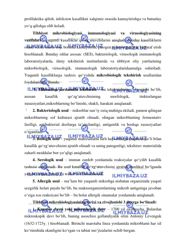  
 
profilaktika qilish, infeksion kasallikni xalqimiz orasida kamaytirishga va butunlay 
yo‘q qilishga olib keladi.  
Tibbiyot 
mikrobiologiyasi, 
immunologiyasi 
va 
virusologiyasining 
vazifalari – yuqumli kasalliklar qo‘zg‘atuvchilarini aniqlash, bunday kasalliklarni 
oldini olish, ularni iloji boricha kamaytirish, patogen mikroorganlarni bartaraf etish 
hisoblanadi. Bunday ishlar asosan: (SES), bakteriologik, virusologik immunologik 
laboratoriyalarda, ilmiy tekshirish institutlarida va tibbiyot oliy yurtlarining 
mikrobiologik, virusologik, immunologik laboratoriyalaridaamalga oshiriladi. 
Yuqumli kasalliklarga tashxis qo‘yishda mikrobiologik tekshirish usullaridan 
foydalaniladi. Bunda: 
 1. Mikroskop yordamida tekshirish – bu tekshirishning 5 bosqichi bo‘lib, 
asosan 
kasallik 
qo‘zg‘atuvchisining 
morfologik, 
tinktorlangan 
xususiyatlari,mikroblarning bo‘linishi, shakli, harakati aniqlanadi.  
2. Bakteriologik usul – mikroblar sun’iy oziq muhitga ekiladi, gumon qilingan 
mikroblarning sof kulturasi ajratib olinadi, olingan mikroblarning fermentativ 
faolligi, antibakterial dorilarga ta’sirchanligi, antigenlik va boshqa xususiyatlari 
o‘rganiladi.  
3. Biologik usul – yuqumli materiallarni turli hayvonlarga yuqtirish yo‘li bilan 
kasallik qo‘zg‘atuvchisini ajratib olinadi va uning patogenligi, tekshiruv materialida 
zaharli moddalar bor-yo‘qligi aniqlanadi.  
4. Serologik usul – immun zardob yordamida reaksiyalar qo‘yilib kasallik 
tashxisi aniqlanadi. Bu usul kasallik qo‘zg‘atuvchisini ajratish mushkul bo‘lganda 
yaxshi samara beradi va tezkor usul hisoblanadi.  
5. Allergik usul – ma’lum bir yuqumli mikrobga nisbatan organizmda yuqori 
sezgirlik holati paydo bo‘lib, bu makroorganizmlarning mikrob antigeniga javoban 
o‘ziga xos reaksiyasi bo‘lib – bu holat allergik sinamalar yordamida aniqlanadi.  
Tibbiyot mikrobiologiyasining tarixi va rivojlanishi 3 davrga bo‘linadi: 
1. Kuzatuv davri yoki mikroskopik davr – 1700 yil oxirigacha. Bulardan 
mikroskopik davr bo‘lib, buning asoschisi gollandiyalik olim Antoniy Levenguk 
(1632-1723y. ) hisoblanadi. Birinchi marotaba linza yordamida mikroblarni har xil 
ko‘rinishida ekanligini ko‘rgan va tabiat mo‘jizalarini ochib bergan.  
