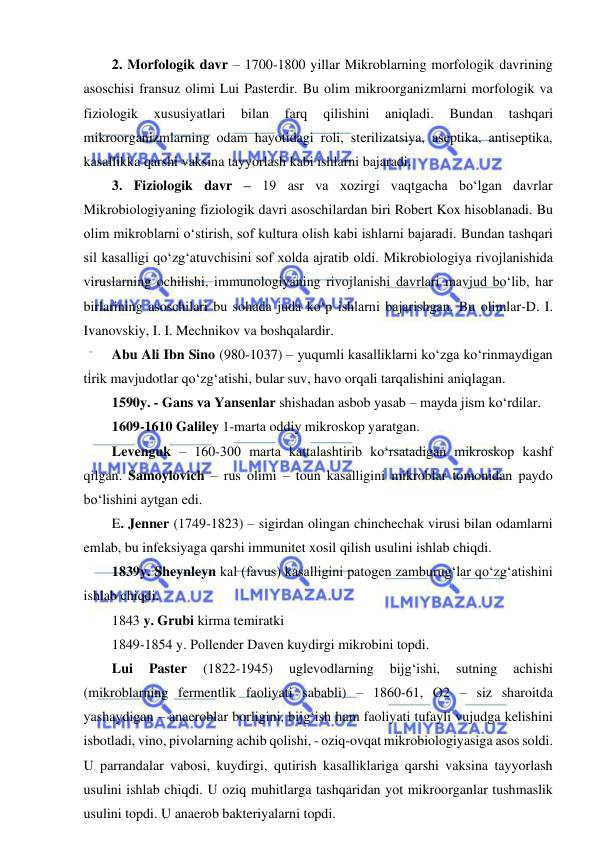  
 
2. Morfologik davr – 1700-1800 yillar Mikroblarning morfologik davrining 
asoschisi fransuz olimi Lui Pasterdir. Bu olim mikroorganizmlarni morfologik va 
fiziologik 
xususiyatlari 
bilan 
farq 
qilishini 
aniqladi. 
Bundan 
tashqari 
mikroorganizmlarning odam hayotidagi roli, sterilizatsiya, aseptika, antiseptika, 
kasallikka qarshi vaksina tayyorlash kabi ishlarni bajaradi.  
3. Fiziologik davr – 19 asr va xozirgi vaqtgacha bo‘lgan davrlar 
Mikrobiologiyaning fiziologik davri asoschilardan biri Robert Kox hisoblanadi. Bu 
olim mikroblarni o‘stirish, sof kultura olish kabi ishlarni bajaradi. Bundan tashqari 
sil kasalligi qo‘zg‘atuvchisini sof xolda ajratib oldi. Mikrobiologiya rivojlanishida 
viruslarning ochilishi, immunologiyaning rivojlanishi davrlari mavjud bo‘lib, har 
birlarining asoschilari bu sohada juda ko‘p ishlarni bajarishgan. Bu olimlar-D. I. 
Ivanovskiy, I. I. Mechnikov va boshqalardir.  
Abu Ali Ibn Sino (980-1037) – yuqumli kasalliklarni ko‘zga ko‘rinmaydigan 
tirik mavjudotlar qo‘zg‘atishi, bular suv, havo orqali tarqalishini aniqlagan.  
1590y. - Gans va Yansenlar shishadan asbob yasab – mayda jism ko‘rdilar.  
1609-1610 Galiley 1-marta oddiy mikroskop yaratgan.  
Levenguk – 160-300 marta kattalashtirib ko‘rsatadigan mikroskop kashf 
qilgan. Samoylovich – rus olimi – toun kasalligini mikroblar tomonidan paydo 
bo‘lishini aytgan edi.  
E. Jenner (1749-1823) – sigirdan olingan chinchechak virusi bilan odamlarni 
emlab, bu infeksiyaga qarshi immunitet xosil qilish usulini ishlab chiqdi.  
1839y. Sheynleyn kal (favus) kasalligini patogen zamburug‘lar qo‘zg‘atishini 
ishlab chiqdi.  
1843 y. Grubi kirma temiratki 
1849-1854 y. Pollender Daven kuydirgi mikrobini topdi.  
Lui 
Paster 
(1822-1945) 
uglevodlarning 
bijg‘ishi, 
sutning 
achishi 
(mikroblarning fermentlik faoliyati sababli) – 1860-61, O2 – siz sharoitda 
yashaydigan – anaeroblar borligini, bijg‘ish ham faoliyati tufayli vujudga kelishini 
isbotladi, vino, pivolarning achib qolishi, - oziq-ovqat mikrobiologiyasiga asos soldi. 
U parrandalar vabosi, kuydirgi, qutirish kasalliklariga qarshi vaksina tayyorlash 
usulini ishlab chiqdi. U oziq muhitlarga tashqaridan yot mikroorganlar tushmaslik 
usulini topdi. U anaerob bakteriyalarni topdi.  
