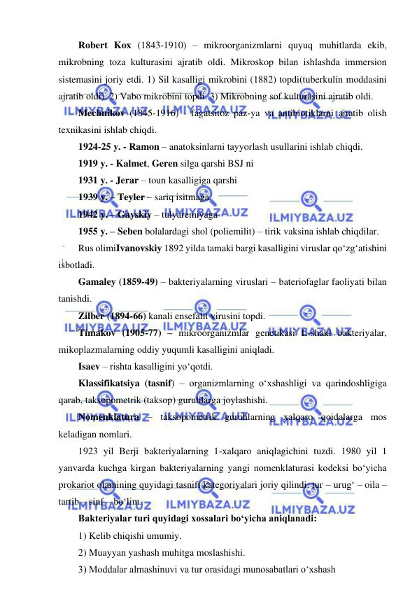  
 
Robert Kox (1843-1910) – mikroorganizmlarni quyuq muhitlarda ekib, 
mikrobning toza kulturasini ajratib oldi. Mikroskop bilan ishlashda immersion 
sistemasini joriy etdi. 1) Sil kasalligi mikrobini (1882) topdi(tuberkulin moddasini 
ajratib oldi). 2) Vabo mikrobini topdi. 3) Mikrobning sof kulturasini ajratib oldi.  
Mechnikov (1845-1916) - fagatsitoz paz-ya va antibiotiklarni ajratib olish 
texnikasini ishlab chiqdi.  
1924-25 y. - Ramon – anatoksinlarni tayyorlash usullarini ishlab chiqdi.  
1919 y. - Kalmet, Geren silga qarshi BSJ ni 
1931 y. - Jerar – toun kasalligiga qarshi  
1939 y. – Teyler – sariq isitmaga.  
1942 y. – Gayskiy – tulyaremiyaga 
1955 y. – Seben bolalardagi shol (poliemilit) – tirik vaksina ishlab chiqdilar.  
Rus olimiIvanovskiy 1892 yilda tamaki bargi kasalligini viruslar qo‘zg‘atishini 
isbotladi.  
Gamaley (1859-49) – bakteriyalarning viruslari – bateriofaglar faoliyati bilan 
tanishdi.  
Zilber (1894-66) kanali ensefalit virusini topdi.  
Timakov (1905-77) – mikroorganizmlar genetikasi L-shakl bakteriyalar, 
mikoplazmalarning oddiy yuqumli kasalligini aniqladi.  
Isaev – rishta kasalligini yo‘qotdi.  
Klassifikatsiya (tasnif) – organizmlarning o‘xshashligi va qarindoshligiga 
qarab, taksopometrik (taksop) guruhlarga joylashishi.  
Nomenklatura – taksopometrik guruhlarning xalqaro qoidalarga mos 
keladigan nomlari.  
1923 yil Berji bakteriyalarning 1-xalqaro aniqlagichini tuzdi. 1980 yil 1 
yanvarda kuchga kirgan bakteriyalarning yangi nomenklaturasi kodeksi bo‘yicha 
prokariot olamining quyidagi tasnifi kategoriyalari joriy qilindi: tur – urug‘ – oila – 
tartib – sinf – bo‘lim.  
Bakteriyalar turi quyidagi xossalari bo‘yicha aniqlanadi: 
1) Kelib chiqishi umumiy.  
2) Muayyan yashash muhitga moslashishi.  
3) Moddalar almashinuvi va tur orasidagi munosabatlari o‘xshash 
