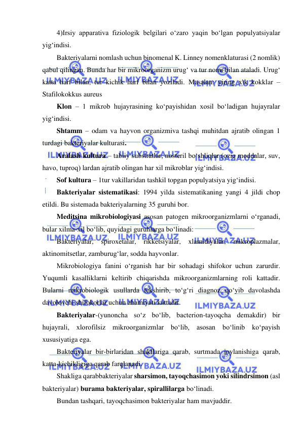  
 
4)Irsiy apparativa fiziologik belgilari o‘zaro yaqin bo‘lgan populyatsiyalar 
yig‘indisi.  
Bakteriyalarni nomlash uchun binomenal K. Linney nomenklaturasi (2 nomlik) 
qabul qilingan. Bunda har bir mikroorganizm urug‘ va tur nomi bilan ataladi. Urug‘ 
katta harf bilan, tur kichik harf bilan yoziladi. Masalan: yiring x\k kokklar – 
Stafilokokkus aureus 
Klon – 1 mikrob hujayrasining ko‘payishidan xosil bo‘ladigan hujayralar 
yig‘indisi.  
Shtamm – odam va hayvon organizmiva tashqi muhitdan ajratib olingan 1 
turdagi bakteriyalar kulturasi.  
Aralash kultura – tabiiy substratlar, nosteril bo‘shliqlar (oziq moddalar, suv, 
havo, tuproq) lardan ajratib olingan har xil mikroblar yig‘indisi.  
Sof kultura – 1tur vakillaridan tashkil topgan populyatsiya yig‘indisi.  
Bakteriyalar sistematikasi: 1994 yilda sistematikaning yangi 4 jildi chop 
etildi. Bu sistemada bakteriyalarning 35 guruhi bor.  
Meditsina mikrobiologiyasi asosan patogen mikroorganizmlarni o‘rganadi, 
bular xilma-xil bo‘lib, quyidagi guruhlarga bo‘linadi: 
Bakteriyalar, spiroxetalar, rikketsiyalar, xlamidiyalar, mikroplazmalar, 
aktinomitsetlar, zamburug‘lar, sodda hayvonlar.  
Mikrobiologiya fanini o‘rganish har bir sohadagi shifokor uchun zarurdir. 
Yuqumli kasalliklarni keltirib chiqarishda mikroorganizmlarning roli kattadir. 
Bularni mikrobiologik usullarda tekshirib, to‘g‘ri diagnoz qo‘yib davolashda 
davolovchi shifokorlar uchun ahamiyati kattadir.  
Bakteriyalar-(yunoncha so‘z bo‘lib, bacterion-tayoqcha demakdir) bir 
hujayrali, xlorofilsiz mikroorganizmlar bo‘lib, asosan bo‘linib ko‘payish 
xususiyatiga ega.  
Bakteriyalar bir-birlaridan shakllariga qarab, surtmada joylanishiga qarab, 
katta-kichikligiga qarab farqlanadi.  
Shakliga qarabbakteriyalar sharsimon, tayoqchasimon yoki silindrsimon (asl 
bakteriyalar) burama bakteriyalar, spirallilarga bo‘linadi.  
Bundan tashqari, tayoqchasimon bakteriyalar ham mavjuddir.  
