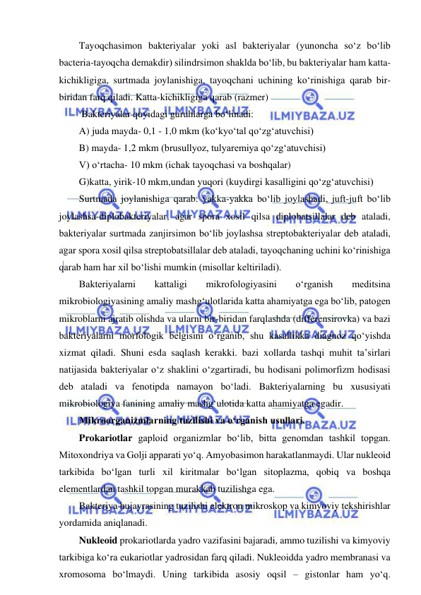  
 
Tayoqchasimon bakteriyalar yoki asl bakteriyalar (yunoncha so‘z bo‘lib 
bacteria-tayoqcha demakdir) silindrsimon shaklda bo‘lib, bu bakteriyalar ham katta-
kichikligiga, surtmada joylanishiga, tayoqchani uchining ko‘rinishiga qarab bir-
biridan farq qiladi. Katta-kichikligiga qarab (razmer) 
 Bakteriyalar quyidagi guruhlarga bo‘linadi: 
A) juda mayda- 0,1 - 1,0 mkm (ko‘kyo‘tal qo‘zg‘atuvchisi) 
B) mayda- 1,2 mkm (brusullyoz, tulyaremiya qo‘zg‘atuvchisi) 
V) o‘rtacha- 10 mkm (ichak tayoqchasi va boshqalar) 
G)katta, yirik-10 mkm,undan yuqori (kuydirgi kasalligini qo‘zg‘atuvchisi) 
Surtmada joylanishiga qarab: yakka-yakka bo‘lib joylashadi, juft-juft bo‘lib 
joylashsa-diplobakteriyalar, agar spora xosil qilsa diplobatsillalar deb ataladi, 
bakteriyalar surtmada zanjirsimon bo‘lib joylashsa streptobakteriyalar deb ataladi, 
agar spora xosil qilsa streptobatsillalar deb ataladi, tayoqchaning uchini ko‘rinishiga 
qarab ham har xil bo‘lishi mumkin (misollar keltiriladi).  
Bakteriyalarni 
kattaligi 
mikrofologiyasini 
o‘rganish 
meditsina 
mikrobiologiyasining amaliy mashg‘ulotlarida katta ahamiyatga ega bo‘lib, patogen 
mikroblarni ajratib olishda va ularni bir-biridan farqlashda (differensirovka) va bazi 
bakteriyalarni morfologik belgisini o‘rganib, shu kasallikka diagnoz qo‘yishda 
xizmat qiladi. Shuni esda saqlash kerakki. bazi xollarda tashqi muhit ta’sirlari 
natijasida bakteriyalar o‘z shaklini o‘zgartiradi, bu hodisani polimorfizm hodisasi 
deb ataladi va fenotipda namayon bo‘ladi. Bakteriyalarning bu xususiyati 
mikrobiologiya fanining amaliy mashg‘ulotida katta ahamiyatga egadir.  
Mikroorganizmlarning tuzilishi va o‘rganish usullari.  
Prokariotlar gaploid organizmlar bo‘lib, bitta genomdan tashkil topgan. 
Mitoxondriya va Golji apparati yo‘q. Amyobasimon harakatlanmaydi. Ular nukleoid 
tarkibida bo‘lgan turli xil kiritmalar bo‘lgan sitoplazma, qobiq va boshqa 
elementlardan tashkil topgan murakkab tuzilishga ega.  
Bakteriya hujayrasining tuzilishi elektron mikroskop va kimyoviy tekshirishlar 
yordamida aniqlanadi.  
Nukleoid prokariotlarda yadro vazifasini bajaradi, ammo tuzilishi va kimyoviy 
tarkibiga ko‘ra eukariotlar yadrosidan farq qiladi. Nukleoidda yadro membranasi va 
xromosoma bo‘lmaydi. Uning tarkibida asosiy oqsil – gistonlar ham yo‘q. 
