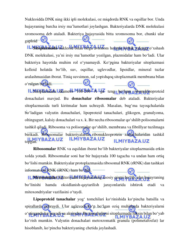  
 
Nukleoidda DNK ning ikki ipli molekulasi, oz miqdorda RNK va oqsillar bor. Unda 
hujayraning barcha irsiy ma’lumotlari joylashgan. Bakteriyalarda DNK molekulasi 
xromosoma deb ataladi. Bakteriya hujayrasida bitta xromosoma bor, chunki ular 
gaploid 
Sitoplazmada nukleoid bilan birga avtonom holatda kichik xalqaga o‘xshash 
DNK molekulasi, ya’ni irsiy ma’lumotlar yozilgan, plazmidalar ham bo‘ladi. Ular 
bakteriya hayotida muhim rol o‘ynamaydi. Ko‘pgina bakteriyalar sitoplazmasi 
kolloid holatda bo‘lib, suv, oqsillar, uglevodlar, lipoidlar, mineral tuzlar 
aralashmasidan iborat. Tiniq suvsimon, sal yopishqoq sitoplazmatik membrana bilan 
o‘ralgan bo‘ladi.  
Sitoplazmada diametri 100-200 A ga teng bo‘lgan ribonukleoproteid 
donachalari mavjud. Bu donachalar ribosomalar deb ataladi. Bakteriyalar 
sitoplazmasida turli kiritmalar ham uchraydi. Masalan, bug‘ma tayoqchalarida 
bo‘ladigan valyutin donachalari, lipoproteid tanachalari, glikogen, granulyoma, 
oltingugurt, kalsiy donachalari va x. k. Bir necha ribosomalar qo‘shilib polisomalarni 
tashkil qiladi. Ribosoma va polisomalar qo‘shilib, membrana va fibrillyar tuzilmaga 
birikadi. Ribosomalar bakteriyalarda ribonukleoprotein zarrachalaridan tashkil 
topgan.  
Ribosomalar RNK va oqsildan iborat bo‘lib bakteriyalar sitoplazmasida erkin 
xolda yotadi. Ribosomalar soni har bir hujayrada 100 tagacha va undan ham ortiq 
bo‘lishi mumkin. Bakteriyalar protoplazmasida ribosomal RNK (rRNK) dan tashkari 
informatsion RNK (iRNK) ham bo‘ladi.  
Mezosomalar bakteriyalar hujayrasining asosiy qismi bo‘lib, ular hujayraning 
bo‘linishi 
hamda 
oksidlanish-qaytarilish 
jarayonlarida 
ishtirok 
etadi 
va 
mitoxondriyalar vazifasini o‘taydi.  
Lipoproteid tanachalar yog‘ tomchilari ko‘rinishida ko‘pincha batsilla va 
spirallarda uchraydi. Ular uglevodi ko‘p bo‘lgan oziq muhitlarda bakteriyalarni 
o‘stirganda ko‘payadi va aksincha. Bu tanachalarni sitoplazmada fuksin bilan bo‘yab 
ko‘rish mumkin. Valyutin donachalari metoxromatik granula (polimetafosfat) lar 
hisoblanib, ko‘pincha bakteriyaning chetida joylashadi.  
