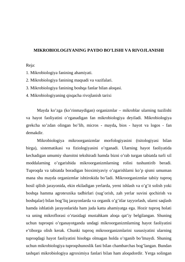 MIKROBIOLOGIYANING PAYDO BO’LISHI VA RIVOJLANISHI
Reja:
1. Mikrobiologiya fanining ahamiyati.
2. Mikrobiologiya fanining maqsadi va vazifalari.
3. Mikrobiologiya fanining boshqa fanlar bilan aloqasi.
4. Mikrobiologiyaning qisqacha rivojlanish tarixi
Mayda ko’zga (ko’rinmaydigan) organizmlar – mikroblar ularning tuzilishi
va hayot  faoliyatini o’rganadigan fan mikrobiologiya deyiladi. Mikrobiologiya
grekcha so’zdan olingan bo’lib, micros  - mayda,  bios - hayot va logos -  fan
demakdir. 
Mikrobiologiya  mikroorganizmlar  morfologiyasini  (tsitologiyasi  bilan
birga),  sistematikasi  va  fiziologiyasini  o’rganadi.  Ularning  hayot  faoliyatida
kechadigan umumiy sharoitni tekshiradi hamda bizni o’rab turgan tabiatda turli xil
moddalarning  o’zgarishida  mikroorganizmlarning  rolini  tushuntirib  beradi.
Tuproqda va tabiatda boradigan bioximiyaviy o’zgarishlarni ko’p qismi umuman
mana shu mayda organizmlar ishtirokida bo’ladi. Mikroorganizmlar tabiiy tuproq
hosil qilish jarayonida, ekin ekiladigan yerlarda, yerni ishlash va o’g’it solish yoki
boshqa hamma agrotexnika tadbirlari (sug’orish, zah yerlar suvini qochirish va
boshqalar) bilan bog’liq jarayonlarda va organik o’g’itlar tayyorlash, ularni saqlash
hamda ishlatish jarayonlarida ham juda katta ahamiyatga ega. Hozir tuproq holati
va uning mikroflorasi o’rtasidagi mustahkam aloqa qat’iy belgilangan. Shuning
uchun tuproqni o’rganayotganda undagi mikroorganizmlarning hayot faoliyatini
e’tiborga olish kerak. Chunki tuproq mikroorganizmlarini xususiyatini ularning
tuproqdagi hayot faoliyatini hisobga olmagan holda o’rganib bo’lmaydi. Shuning
uchun mikrobiologiya tuproqshunoslik fani bilan chambarchas bog’langan. Bundan
tashqari mikrobiologiya agroximiya fanlari bilan ham aloqadordir. Yerga solingan

