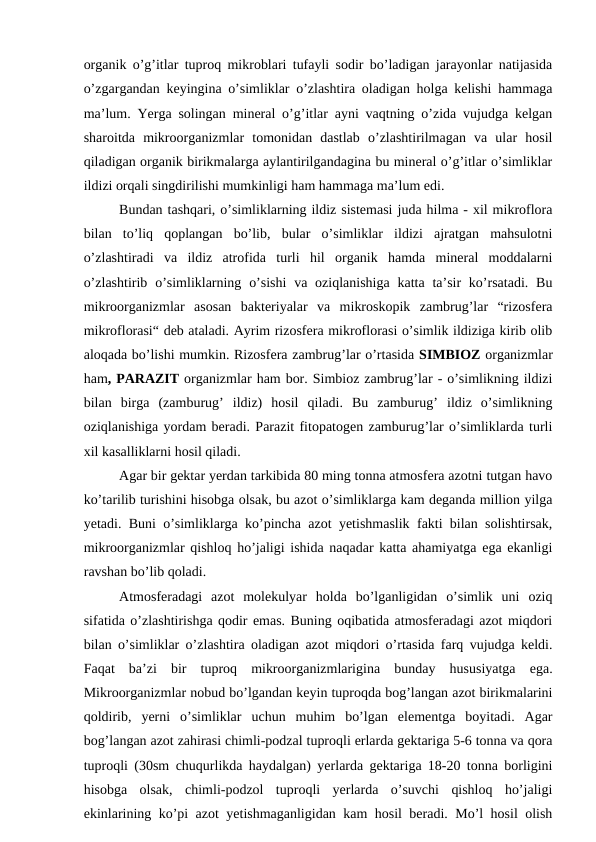 organik o’g’itlar tuproq mikroblari tufayli sodir bo’ladigan jarayonlar natijasida
o’zgargandan keyingina o’simliklar o’zlashtira oladigan holga kelishi hammaga
ma’lum. Yerga solingan mineral o’g’itlar ayni vaqtning o’zida vujudga kelgan
sharoitda  mikroorganizmlar  tomonidan  dastlab  o’zlashtirilmagan  va  ular  hosil
qiladigan organik birikmalarga aylantirilgandagina bu mineral o’g’itlar o’simliklar
ildizi orqali singdirilishi mumkinligi ham hammaga ma’lum edi. 
Bundan tashqari, o’simliklarning ildiz sistemasi juda hilma - xil mikroflora
bilan  to’liq  qoplangan  bo’lib,  bular  o’simliklar  ildizi  ajratgan  mahsulotni
o’zlashtiradi  va  ildiz  atrofida  turli  hil  organik  hamda  mineral  moddalarni
o’zlashtirib o’simliklarning o’sishi  va oziqlanishiga  katta ta’sir  ko’rsatadi. Bu
mikroorganizmlar  asosan  bakteriyalar  va  mikroskopik  zambrug’lar  “rizosfera
mikroflorasi“ deb ataladi. Ayrim rizosfera mikroflorasi o’simlik ildiziga kirib olib
aloqada bo’lishi mumkin. Rizosfera zambrug’lar o’rtasida SIMBIOZ organizmlar
ham, PARAZIT organizmlar ham bor. Simbioz zambrug’lar - o’simlikning ildizi
bilan  birga  (zamburug’  ildiz)  hosil  qiladi.  Bu  zamburug’  ildiz  o’simlikning
oziqlanishiga yordam beradi. Parazit fitopatogen zamburug’lar o’simliklarda turli
xil kasalliklarni hosil qiladi.
Agar bir gektar yerdan tarkibida 80 ming tonna atmosfera azotni tutgan havo
ko’tarilib turishini hisobga olsak, bu azot o’simliklarga kam deganda million yilga
yetadi. Buni o’simliklarga ko’pincha azot yetishmaslik fakti bilan solishtirsak,
mikroorganizmlar qishloq ho’jaligi ishida naqadar katta ahamiyatga ega ekanligi
ravshan bo’lib qoladi.
Atmosferadagi  azot  molekulyar  holda  bo’lganligidan  o’simlik  uni  oziq
sifatida o’zlashtirishga qodir emas. Buning oqibatida atmosferadagi azot miqdori
bilan o’simliklar o’zlashtira oladigan azot miqdori o’rtasida farq vujudga keldi.
Faqat  ba’zi  bir  tuproq  mikroorganizmlarigina  bunday  hususiyatga  ega.
Mikroorganizmlar nobud bo’lgandan keyin tuproqda bog’langan azot birikmalarini
qoldirib,  yerni  o’simliklar  uchun  muhim  bo’lgan  elementga  boyitadi.  Agar
bog’langan azot zahirasi chimli-podzal tuproqli erlarda gektariga 5-6 tonna va qora
tuproqli (30sm chuqurlikda haydalgan) yerlarda gektariga 18-20 tonna borligini
hisobga  olsak,  chimli-podzol  tuproqli  yerlarda  o’suvchi  qishloq  ho’jaligi
ekinlarining ko’pi azot yetishmaganligidan kam hosil beradi. Mo’l hosil olish
