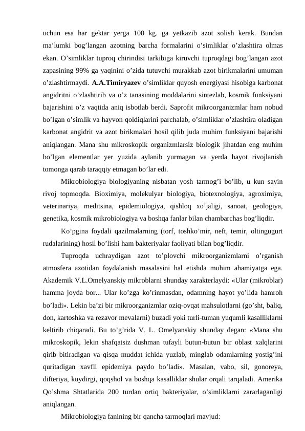 uchun  esa  har  gektar  yerga  100  kg.  ga  yetkazib  azot  solish  kerak.  Bundan
ma’lumki bog’langan azotning barcha formalarini o’simliklar o’zlashtira olmas
ekan. O’simliklar tuproq chirindisi tarkibiga kiruvchi tuproqdagi bog’langan azot
zapasining 99% ga yaqinini o’zida tutuvchi murakkab azot birikmalarini umuman
o’zlashtirmaydi. A.A.Timiryazev o’simliklar quyosh energiyasi hisobiga karbonat
angidritni o’zlashtirib va o’z tanasining moddalarini sintezlab, kosmik funksiyani
bajarishini o’z vaqtida aniq isbotlab berdi. Saprofit mikroorganizmlar ham nobud
bo’lgan o’simlik va hayvon qoldiqlarini parchalab, o’simliklar o’zlashtira oladigan
karbonat angidrit va azot birikmalari hosil qilib juda muhim funksiyani bajarishi
aniqlangan. Mana shu mikroskopik organizmlarsiz biologik jihatdan eng muhim
bo’lgan  elementlar  yer  yuzida  aylanib  yurmagan  va  yerda  hayot  rivojlanish
tomonga qarab taraqqiy etmagan bo’lar edi.          
Mikrobiologiya biologiyaning nisbatan yosh tarmog’i bo’lib, u kun sayin
rivoj  topmoqda. Bioximiya, molekulyar  biologiya, biotexnologiya, agroximiya,
veterinariya,  meditsina,  epidemiologiya,  qishloq  xo’jaligi,  sanoat,  geologiya,
genetika, kosmik mikrobiologiya va boshqa fanlar bilan chambarchas bog’liqdir.
Ko’pgina foydali qazilmalarning (torf, toshko’mir, neft, temir, oltingugurt
rudalarining) hosil bo’lishi ham bakteriyalar faoliyati bilan bog’liqdir. 
Tuproqda  uchraydigan  azot  to’plovchi  mikroorganizmlarni  o’rganish
atmosfera azotidan foydalanish masalasini hal etishda muhim ahamiyatga ega.
Akademik V.L.Omelyanskiy mikroblarni shunday xarakterlaydi: «Ular (mikroblar)
hamma joyda bor... Ular ko’zga ko’rinmasdan, odamning hayot yo’lida hamroh
bo’ladi». Lekin ba’zi bir mikroorganizmlar oziq-ovqat mahsulotlarni (go’sht, baliq,
don, kartoshka va rezavor mevalarni) buzadi yoki turli-tuman yuqumli kasalliklarni
keltirib chiqaradi. Bu to’g’rida V. L. Omelyanskiy shunday degan: «Mana shu
mikroskopik, lekin shafqatsiz dushman tufayli butun-butun bir oblast xalqlarini
qirib bitiradigan va qisqa muddat ichida yuzlab, minglab odamlarning yostig’ini
quritadigan  xavfli  epidemiya  paydo  bo’ladi».  Masalan,  vabo,  sil,  gonoreya,
difteriya, kuydirgi, qoqshol va boshqa kasalliklar shular orqali tarqaladi. Amerika
Qo’shma  Shtatlarida 200 turdan ortiq bakteriyalar, o’simliklarni  zararlaganligi
aniqlangan.
Mikrobiologiya fanining bir qancha tarmoqlari mavjud:
