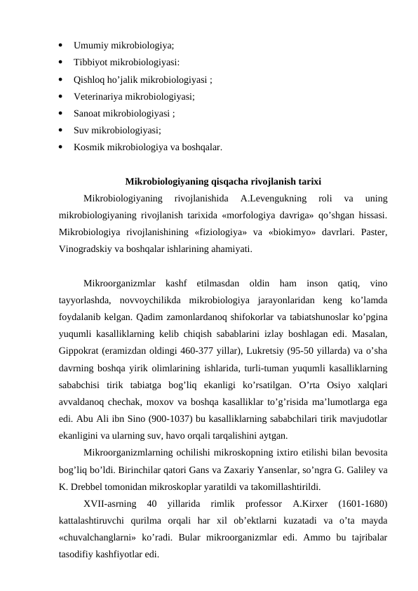 
Umumiy mikrobiologiya;

Tibbiyot mikrobiologiyasi:

Qishloq ho’jalik mikrobiologiyasi ;

Veterinariya mikrobiologiyasi;

Sanoat mikrobiologiyasi ;

Suv mikrobiologiyasi;

Kosmik mikrobiologiya va boshqalar. 
Mikrobiologiyaning qisqacha rivojlanish tarixi
Mikrobiologiyaning  rivojlanishida  A.Levengukning  roli  va  uning
mikrobiologiyaning rivojlanish tarixida «morfologiya davriga» qo’shgan hissasi.
Mikrobiologiya  rivojlanishining  «fiziologiya»  va  «biokimyo»  davrlari.  Paster,
Vinogradskiy va boshqalar ishlarining ahamiyati.
 
Mikroorganizmlar  kashf  etilmasdan  oldin  ham  inson  qatiq,  vino
tayyorlashda,  novvoychilikda  mikrobiologiya  jarayonlaridan  keng  ko’lamda
foydalanib kelgan. Qadim zamonlardanoq shifokorlar va tabiatshunoslar ko’pgina
yuqumli kasalliklarning kelib chiqish sabablarini izlay boshlagan edi. Masalan,
Gippokrat (eramizdan oldingi 460-377 yillar), Lukretsiy (95-50 yillarda) va o’sha
davrning boshqa yirik olimlarining ishlarida, turli-tuman yuqumli kasalliklarning
sababchisi  tirik  tabiatga  bog’liq  ekanligi  ko’rsatilgan.  O’rta  Osiyo  xalqlari
avvaldanoq chechak, moxov va boshqa kasalliklar to’g’risida ma’lumotlarga ega
edi. Abu Ali ibn Sino (900-1037) bu kasalliklarning sababchilari tirik mavjudotlar
ekanligini va ularning suv, havo orqali tarqalishini aytgan. 
Mikroorganizmlarning ochilishi mikroskopning ixtiro etilishi bilan bevosita
bog’liq bo’ldi. Birinchilar qatori Gans va Zaxariy Yansenlar, so’ngra G. Galiley va
K. Drebbel tomonidan mikroskoplar yaratildi va takomillashtirildi. 
XVII-asrning  40  yillarida  rimlik  professor  A.Kirxer  (1601-1680)
kattalashtiruvchi  qurilma  orqali  har  xil  ob’ektlarni  kuzatadi  va  o’ta  mayda
«chuvalchanglarni»  ko’radi.  Bular  mikroorganizmlar  edi.  Ammo  bu  tajribalar
tasodifiy kashfiyotlar edi.
