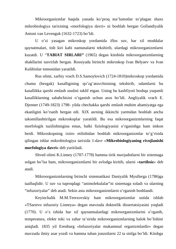 Mikroorganizmlar  haqida  yanada  ko’proq  ma’lumotlar  to’plagan  shaxs
mikrobiologiya tarixining «morfologiya davri» ni boshlab bergan Gollandiyalik
Antoni van Levenguk (1632-1723) bo’ldi.
U  o’zi  yasagan  mikroskop  yordamida  iflos  suv,  har  xil  moddalar
qaynatmalari, tish kiri kabi namunalarni tekshirib, ulardagi mikroorganizmlarni
kuzatdi.  U “TABIAT SIRLARI” (1965) degan kitobida mikroorganizmlarning
shakllarini tasvirlab bergan. Rossiyada birinchi mikroskop Ivan Belyaev va Ivan
Kulibinlar tomonidan yaratildi.
Rus olimi, xarbiy vrach D.S.Samoylovich (1724-1810)mikroskop yordamida
chuma  (bezgak)  kasalligining  qo’zg’atuvchisining  tekshirib,  odamlarni  bu
kasallikka qarshi emlash usulini taklif etgan. Uning bu kashfiyoti boshqa yuqumli
kasalliklarning  sababchisini  o’rganish  uchun  asos  bo’ldi.  Angliyalik  vrach  E.
Djenner (1749-1823) 1798- yilda chechakka qarshi emlash muhim ahamiyatga ega
ekanligini ko’rsatib bergan edi. XIX asrning ikkinchi yarmidan boshlab ancha
takomillashtirilgan  mikroskoplar  yaratildi.  Bu  esa  mikroorganizmlarning  faqat
morfologik  tuzilishinigina  emas,  balki  fiziologiyasini  o’rganishga  ham  imkon
berdi.  Mikroskopning  ixtiro  etilishidan  boshlab  mikroorganizmlar  to’g’risida
qilingan ishlar mikrobiologiya tarixida 1-davr «Mikrobiologiyaning rivojlanishi
morfologiya davri» deb yuritiladi. 
Shved olimi K.Linney (1707-1778) hamma tirik mavjudotlarni bir sistemaga
solgan bo’lsa ham, mikroorganizmlarni bir avlodga kiritib, ularni «tartibsiz» deb
atadi.
Mikroorganizmlarning birinchi sistematikasi Daniyalik Myullerga (1786)ga
taalluqlidir. U suv va tuproqdagi “animolekulalar”ni sistemaga soladi va ularning
“infuzoriyalar” deb atadi. Sekin asta mikroorganizmlarni o’rganish boshlandi.
Keyinchalik  M.M.Terexovskiy  ham  mikroorganizmlar  ustida  ishlab
«TSarstvo infuzoriy Linneya» degan mavzuda doktorlik dissertatsiyasini yoqladi
(1770).  U  o’z  ishida  har  xil  qaynatmalardagi  mikroorganizmlarini  o’rganib,
temperatura, elektr toki va zahar ta’sirida mikroorganizmlarning halok bo’lishini
aniqladi.  1835  yil  Erenburg  «Infuzoriyalar  mukammal  organizmlardir»  degan
mavzuda ilmiy asar yozdi va hamma tuban jonzotlarni 22 ta sinfga bo’ldi. Kitobga
