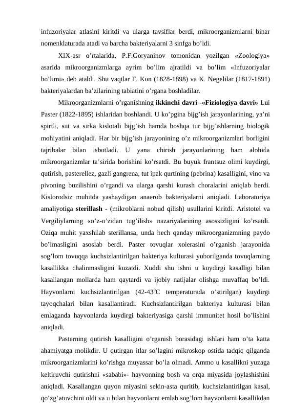 infuzoriyalar atlasini kiritdi va ularga tavsiflar berdi, mikroorganizmlarni binar
nomenklaturada atadi va barcha bakteriyalarni 3 sinfga bo’ldi.
XIX-asr  o’rtalarida,  P.F.Goryaninov  tomonidan  yozilgan  «Zoologiya»
asarida  mikroorganizmlarga  ayrim  bo’lim  ajratildi  va  bo’lim  «Infuzoriyalar
bo’limi» deb ataldi. Shu vaqtlar F. Kon (1828-1898) va K. Negelilar (1817-1891)
bakteriyalardan ba’zilarining tabiatini o’rgana boshladilar.
Mikroorganizmlarni o’rganishning ikkinchi davri -«Fiziologiya davri» Lui
Paster (1822-1895) ishlaridan boshlandi. U ko’pgina bijg’ish jarayonlarining, ya’ni
spirtli, sut va sirka kislotali bijg’ish hamda boshqa tur bijg’ishlarning biologik
mohiyatini aniqladi. Har bir bijg’ish jarayonining o’z mikroorganizmlari borligini
tajribalar  bilan  isbotladi.  U  yana  chirish  jarayonlarining  ham  alohida
mikroorganizmlar ta’sirida borishini ko’rsatdi. Bu buyuk frantsuz olimi kuydirgi,
qutirish, pasterellez, gazli gangrena, tut ipak qurtining (pebrina) kasalligini, vino va
pivoning buzilishini o’rgandi va ularga qarshi kurash  choralarini aniqlab berdi.
Kislorodsiz muhitda yashaydigan anaerob bakteriyalarni  aniqladi. Laboratoriya
amaliyotiga sterillash - (mikroblarni nobud qilish) usullarini kiritdi. Aristotel va
Vergiliylarning  «o’z-o’zidan  tug’ilish»  nazariyalarining  asossizligini  ko’rsatdi.
Oziqa muhit yaxshilab sterillansa, unda hech qanday mikroorganizmning paydo
bo’lmasligini  asoslab  berdi.  Paster  tovuqlar  xolerasini  o’rganish  jarayonida
sog’lom tovuqqa kuchsizlantirilgan bakteriya kulturasi yuborilganda tovuqlarning
kasallikka  chalinmasligini  kuzatdi. Xuddi  shu ishni  u kuydirgi  kasalligi  bilan
kasallangan mollarda ham qaytardi va ijobiy natijalar olishga muvaffaq bo’ldi.
Hayvonlarni  kuchsizlantirilgan  (42-430C  temperaturada  o’stirilgan)  kuydirgi
tayoqchalari  bilan  kasallantiradi.  Kuchsizlantirilgan  bakteriya  kulturasi  bilan
emlaganda hayvonlarda kuydirgi bakteriyasiga qarshi immunitet hosil bo’lishini
aniqladi. 
Pasterning qutirish kasalligini o’rganish borasidagi ishlari ham o’ta katta
ahamiyatga molikdir. U qutirgan itlar so’lagini mikroskop ostida tadqiq qilganda
mikroorganizmlarini ko’rishga muyassar bo’la olmadi. Ammo u kasallikni yuzaga
keltiruvchi qutirishni «sababi»- hayvonning bosh va orqa miyasida joylashishini
aniqladi. Kasallangan quyon miyasini sekin-asta quritib, kuchsizlantirilgan kasal,
qo’zg’atuvchini oldi va u bilan hayvonlarni emlab sog’lom hayvonlarni kasallikdan
