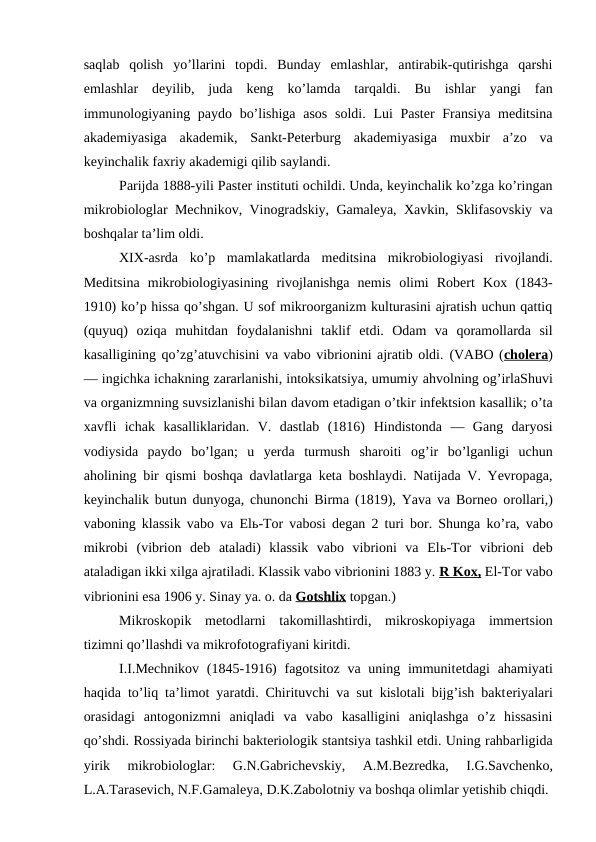 saqlab  qolish  yo’llarini  topdi.  Bunday  emlashlar,  antirabik-qutirishga  qarshi
emlashlar  deyilib,  juda  keng  ko’lamda  tarqaldi.  Bu  ishlar  yangi  fan
immunologiyaning paydo bo’lishiga asos  soldi. Lui  Paster Fransiya meditsina
akademiyasiga  akademik,  Sankt-Peterburg  akademiyasiga  muxbir  a’zo  va
keyinchalik faxriy akademigi qilib saylandi.
Parijda 1888-yili Paster instituti ochildi. Unda, keyinchalik ko’zga ko’ringan
mikrobiologlar Mechnikov, Vinogradskiy, Gamaleya, Xavkin, Sklifasovskiy va
boshqalar ta’lim oldi.
XIX-asrda  ko’p  mamlakatlarda  meditsina  mikrobiologiyasi  rivojlandi.
Meditsina  mikrobiologiyasining  rivojlanishga  nemis  olimi  Robert  Kox  (1843-
1910) ko’p hissa qo’shgan. U sof mikroorganizm kulturasini ajratish uchun qattiq
(quyuq)  oziqa  muhitdan  foydalanishni  taklif  etdi.  Odam  va  qoramollarda  sil
kasalligining qo’zg’atuvchisini va vabo vibrionini ajratib oldi. (VABO (cholera)
— ingichka ichakning zararlanishi, intoksikatsiya, umumiy ahvolning og’irlaShuvi
va organizmning suvsizlanishi bilan davom etadigan o’tkir infektsion kasallik; o’ta
xavfli  ichak  kasalliklaridan.  V.  dastlab  (1816)  Hindistonda  —  Gang  daryosi
vodiysida  paydo  bo’lgan;  u  yerda  turmush  sharoiti  og’ir  bo’lganligi  uchun
aholining bir qismi boshqa davlatlarga keta boshlaydi. Natijada V. Yevropaga,
keyinchalik butun dunyoga, chunonchi Birma (1819), Yava va Borneo orollari,)
vaboning klassik vabo va Elь-Tor vabosi degan 2 turi bor. Shunga  ko’ra,  vabo
mikrobi  (vibrion  deb  ataladi)  klassik  vabo  vibrioni  va  Elь-Tor  vibrioni  deb
ataladigan ikki xilga ajratiladi. Klassik vabo vibrionini 1883 y. R Kox, El-Tor vabo
vibrionini esa 1906 y. Sinay ya. o. da Gotshlix topgan.)
 
Mikroskopik  metodlarni  takomillashtirdi,  mikroskopiyaga  immertsion
tizimni qo’llashdi va mikrofotografiyani kiritdi.
I.I.Mechnikov (1845-1916)  fagotsitoz  va uning immunitetdagi  ahamiyati
haqida to’liq ta’limot yaratdi. Chirituvchi va sut kislotali bijg’ish bakteriyalari
orasidagi  antogonizmni  aniqladi  va  vabo  kasalligini  aniqlashga  o’z  hissasini
qo’shdi. Rossiyada birinchi bakteriologik stantsiya tashkil etdi. Uning rahbarligida
yirik  mikrobiologlar:  G.N.Gabrichevskiy,  A.M.Bezredka,  I.G.Savchenko,
L.A.Tarasevich, N.F.Gamaleya, D.K.Zabolotniy va boshqa olimlar yetishib chiqdi.
