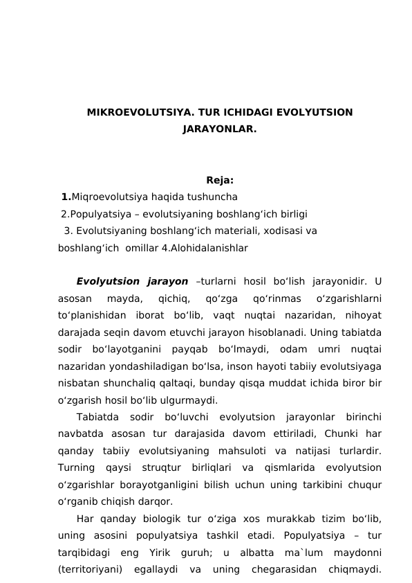 MIKROEVOLUTSIYA. TUR ICHIDAGI EVOLYUTSION
JARAYONLAR.
Reja:
 1.Miqroevolutsiya haqida tushuncha 
 2.Populyatsiya – evolutsiyaning boshlang‘ich birligi 
  3. Evolutsiyaning boshlang‘ich materiali, xodisasi va 
boshlang‘ich  omillar 4.Alohidalanishlar 
Evolyutsion  jarayon –turlarni  hosil  bo‘lish  jarayonidir.  U
asosan  mayda,  qichiq,  qo‘zga  qo‘rinmas  o‘zgarishlarni
to‘planishidan  iborat  bo‘lib,  vaqt  nuqtai  nazaridan,  nihoyat
darajada seqin davom etuvchi jarayon hisoblanadi. Uning tabiatda
sodir  bo‘layotganini  payqab  bo‘lmaydi,  odam  umri  nuqtai
nazaridan yondashiladigan bo‘lsa, inson hayoti tabiiy evolutsiyaga
nisbatan shunchaliq qaltaqi, bunday qisqa muddat ichida biror bir
o‘zgarish hosil bo‘lib ulgurmaydi.
Tabiatda  sodir  bo‘luvchi  evolyutsion  jarayonlar  birinchi
navbatda  asosan  tur  darajasida  davom  ettiriladi,  Chunki  har
qanday  tabiiy  evolutsiyaning  mahsuloti  va  natijasi  turlardir.
Turning  qaysi  struqtur  birliqlari  va  qismlarida  evolyutsion
o‘zgarishlar borayotganligini bilish uchun uning tarkibini chuqur
o‘rganib chiqish darqor.
Har  qanday  biologik  tur  o‘ziga  xos  murakkab  tizim  bo‘lib,
uning  asosini  populyatsiya  tashkil  etadi.  Populyatsiya  –  tur
tarqibidagi  eng  Yirik  guruh;  u  albatta  ma`lum  maydonni
(territoriyani)  egallaydi  va  uning  chegarasidan  chiqmaydi.
