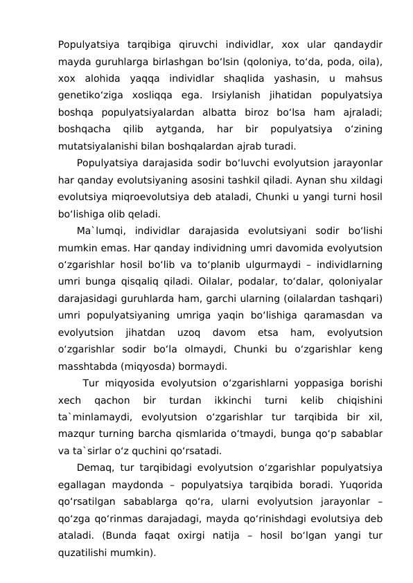 Populyatsiya  tarqibiga  qiruvchi  individlar,  xox  ular  qandaydir
mayda guruhlarga birlashgan bo‘lsin (qoloniya, to‘da, poda, oila),
xox  alohida  yaqqa  individlar  shaqlida  yashasin,  u  mahsus
genetiko‘ziga  xosliqqa  ega.  Irsiylanish  jihatidan  populyatsiya
boshqa  populyatsiyalardan  albatta  biroz  bo‘lsa  ham  ajraladi;
boshqacha  qilib  aytganda,  har  bir  populyatsiya  o‘zining
mutatsiyalanishi bilan boshqalardan ajrab turadi.
Populyatsiya darajasida sodir bo‘luvchi evolyutsion jarayonlar
har qanday evolutsiyaning asosini tashkil qiladi. Aynan shu xildagi
evolutsiya miqroevolutsiya deb ataladi, Chunki u yangi turni hosil
bo‘lishiga olib qeladi.
Ma`lumqi,  individlar  darajasida  evolutsiyani  sodir  bo‘lishi
mumkin emas. Har qanday individning umri davomida evolyutsion
o‘zgarishlar hosil bo‘lib va to‘planib ulgurmaydi – individlarning
umri bunga qisqaliq qiladi. Oilalar, podalar, to‘dalar, qoloniyalar
darajasidagi guruhlarda ham, garchi ularning (oilalardan tashqari)
umri  populyatsiyaning  umriga  yaqin  bo‘lishiga  qaramasdan  va
evolyutsion  jihatdan  uzoq  davom  etsa  ham,  evolyutsion
o‘zgarishlar  sodir  bo‘la  olmaydi,  Chunki  bu  o‘zgarishlar  keng
masshtabda (miqyosda) bormaydi.
 Tur  miqyosida  evolyutsion  o‘zgarishlarni  yoppasiga  borishi
xech  qachon  bir  turdan  ikkinchi  turni  kelib  chiqishini
ta`minlamaydi,  evolyutsion  o‘zgarishlar  tur  tarqibida  bir  xil,
mazqur turning barcha qismlarida o‘tmaydi, bunga qo‘p sabablar
va ta`sirlar o‘z quchini qo‘rsatadi.
Demaq, tur tarqibidagi evolyutsion o‘zgarishlar populyatsiya
egallagan  maydonda  –  populyatsiya  tarqibida  boradi.  Yuqorida
qo‘rsatilgan  sabablarga  qo‘ra,  ularni  evolyutsion  jarayonlar  –
qo‘zga qo‘rinmas darajadagi, mayda qo‘rinishdagi evolutsiya deb
ataladi.  (Bunda  faqat  oxirgi  natija  –  hosil  bo‘lgan  yangi  tur
quzatilishi mumkin).
