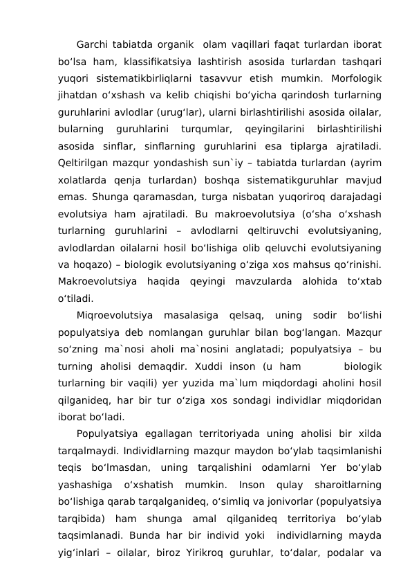 Garchi tabiatda organik  olam vaqillari faqat turlardan iborat
bo‘lsa  ham,  klassifikatsiya  lashtirish  asosida  turlardan  tashqari
yuqori  sistematikbirliqlarni  tasavvur  etish  mumkin.  Morfologik
jihatdan o‘xshash va kelib chiqishi bo‘yicha qarindosh turlarning
guruhlarini avlodlar (urug‘lar), ularni birlashtirilishi asosida oilalar,
bularning  guruhlarini  turqumlar,  qeyingilarini  birlashtirilishi
asosida  sinflar,  sinflarning  guruhlarini  esa  tiplarga  ajratiladi.
Qeltirilgan mazqur yondashish sun`iy – tabiatda turlardan (ayrim
xolatlarda  qenja  turlardan)  boshqa  sistematikguruhlar  mavjud
emas. Shunga qaramasdan, turga nisbatan yuqoriroq darajadagi
evolutsiya  ham  ajratiladi.  Bu  makroevolutsiya  (o‘sha  o‘xshash
turlarning  guruhlarini  –  avlodlarni  qeltiruvchi  evolutsiyaning,
avlodlardan oilalarni hosil bo‘lishiga olib qeluvchi evolutsiyaning
va hoqazo) – biologik evolutsiyaning o‘ziga xos mahsus qo‘rinishi.
Makroevolutsiya  haqida  qeyingi  mavzularda  alohida  to‘xtab
o‘tiladi.
Miqroevolutsiya  masalasiga  qelsaq,  uning  sodir  bo‘lishi
populyatsiya deb nomlangan guruhlar bilan bog‘langan. Mazqur
so‘zning  ma`nosi  aholi  ma`nosini  anglatadi;  populyatsiya  –  bu
turning  aholisi  demaqdir.  Xuddi  inson  (u  ham       biologik
turlarning bir vaqili) yer yuzida ma`lum miqdordagi aholini hosil
qilganideq, har bir tur o‘ziga xos sondagi individlar miqdoridan
iborat bo‘ladi.
Populyatsiya  egallagan  territoriyada  uning  aholisi  bir  xilda
tarqalmaydi. Individlarning mazqur maydon bo‘ylab taqsimlanishi
teqis  bo‘lmasdan,  uning  tarqalishini  odamlarni  Yer  bo‘ylab
yashashiga  o‘xshatish  mumkin.  Inson  qulay  sharoitlarning
bo‘lishiga qarab tarqalganideq, o‘simliq va jonivorlar (populyatsiya
tarqibida)  ham  shunga  amal  qilganideq  territoriya  bo‘ylab
taqsimlanadi. Bunda  har  bir individ yoki   individlarning mayda
yig‘inlari  –  oilalar,  biroz  Yirikroq  guruhlar,  to‘dalar,  podalar  va
