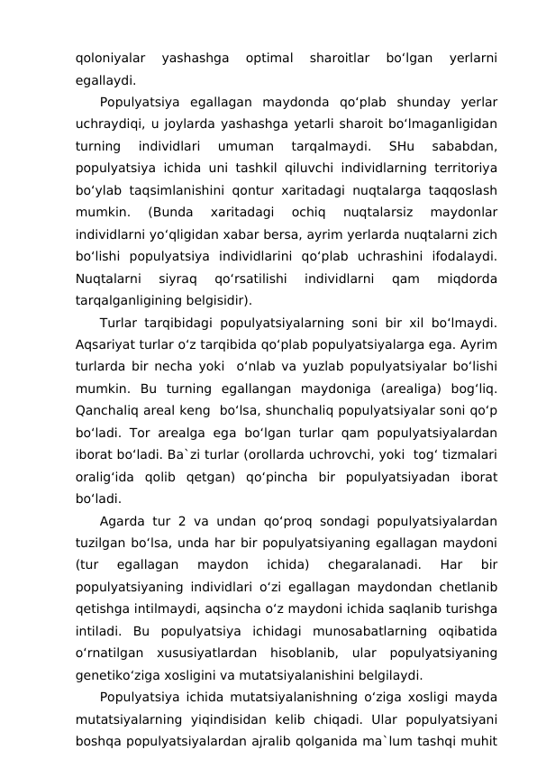qoloniyalar  yashashga  optimal  sharoitlar  bo‘lgan  yerlarni
egallaydi.
Populyatsiya  egallagan  maydonda  qo‘plab  shunday  yerlar
uchraydiqi, u joylarda yashashga yetarli sharoit bo‘lmaganligidan
turning  individlari  umuman  tarqalmaydi.  SHu  sababdan,
populyatsiya ichida uni tashkil qiluvchi individlarning territoriya
bo‘ylab taqsimlanishini qontur xaritadagi nuqtalarga taqqoslash
mumkin.  (Bunda  xaritadagi  ochiq  nuqtalarsiz  maydonlar
individlarni yo‘qligidan xabar bersa, ayrim yerlarda nuqtalarni zich
bo‘lishi  populyatsiya  individlarini  qo‘plab  uchrashini  ifodalaydi.
Nuqtalarni  siyraq  qo‘rsatilishi  individlarni  qam  miqdorda
tarqalganligining belgisidir).
Turlar tarqibidagi populyatsiyalarning soni bir xil bo‘lmaydi.
Aqsariyat turlar o‘z tarqibida qo‘plab populyatsiyalarga ega. Ayrim
turlarda bir necha yoki  o‘nlab va yuzlab populyatsiyalar bo‘lishi
mumkin.  Bu  turning  egallangan  maydoniga  (arealiga)  bog‘liq.
Qanchaliq areal keng  bo‘lsa, shunchaliq populyatsiyalar soni qo‘p
bo‘ladi. Tor arealga  ega bo‘lgan  turlar qam populyatsiyalardan
iborat bo‘ladi. Ba`zi turlar (orollarda uchrovchi, yoki  tog‘ tizmalari
oralig‘ida  qolib  qetgan)  qo‘pincha  bir  populyatsiyadan  iborat
bo‘ladi.
Agarda tur 2 va undan qo‘proq sondagi populyatsiyalardan
tuzilgan bo‘lsa, unda har bir populyatsiyaning egallagan maydoni
(tur  egallagan  maydon  ichida)  chegaralanadi.  Har  bir
populyatsiyaning individlari o‘zi egallagan maydondan chetlanib
qetishga intilmaydi, aqsincha o‘z maydoni ichida saqlanib turishga
intiladi.  Bu  populyatsiya  ichidagi  munosabatlarning  oqibatida
o‘rnatilgan  xususiyatlardan  hisoblanib,  ular  populyatsiyaning
genetiko‘ziga xosligini va mutatsiyalanishini belgilaydi.
Populyatsiya ichida mutatsiyalanishning o‘ziga xosligi mayda
mutatsiyalarning  yiqindisidan  kelib  chiqadi.  Ular  populyatsiyani
boshqa populyatsiyalardan ajralib qolganida ma`lum tashqi muhit
